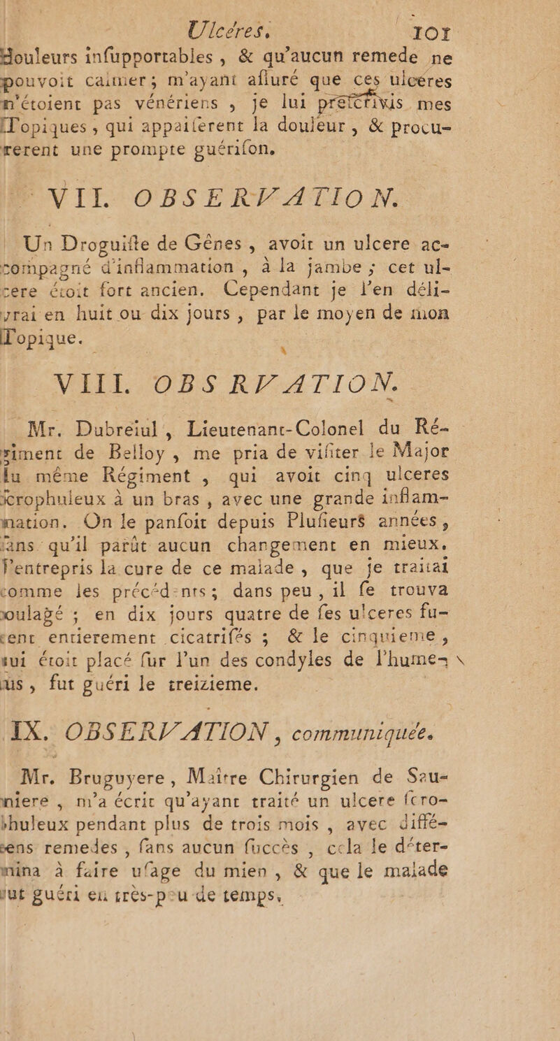 douleurs infupportables , &amp; qu'aucun remede ne pouvoit cainier ; m ayant afiuré que ces uicéres m'étoient pas vénériens , je lui prefétriwis mes [Topiques , qui appailerent la douleur, &amp; procu- rerent une prompte guérifon, VII OBSERVATION. Un Droguite de Gênes , avoir un ulcere ac- compagné d'inflammation , à la jambe ; cet ul- cere éioit fort ancien. Cependant je l’en déli- yrai en huit ou dix jours , par le moyen de mon Topique. 4 VIIL OBS RP ATION. Mr. Dubreiul, Lieutenanr-Colonel du Ré- giment de trs » me pria de vifiter le Major fu même Régiment , qui avoit cinq ulceres irophuleux à un bras, avec une grande inflam- nation, On le panfoit depuis Plufeur$ années, fans qu'il parût aucun changement en mieux. Pentrepris la cure de ce malade , que je traitai comme les préc“d-nts; dans peu, il fe trouva oulagé ; en dix jours quatre de fes u' ceres fu- entr entierement eser fée ; &amp; le cinquieme, sui étoit placé fur l'un des condyles de lhume- us, fut guéri le treizieme. IX. OBSERI ATION, communiquée. Mr. Bruguyere , Maitre Chirurgien de Sau- niere , n1a écrit qu'ayant traité un ulcere fcro- buleux pendant plus de trois mois , avec diffé- ns remedes , fans aucun fuccès , cela le d‘ter- mina à faire u! fage du mien, &amp; que le malade lut guéri en crès-pou de temps, \