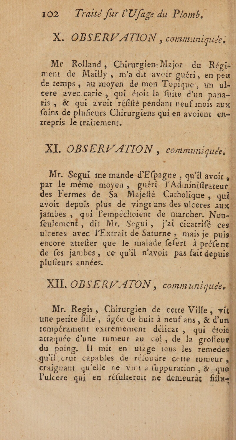 X. OBSERV/ATION, communiquee Mr Rolland, Chirurgien-Major du Régie ment de Mailly, m'a dit avoir guéri, en peu de temps, au moyen de mon Topique, un ul- ere avec.carie , qui étoit la fuite d’un pana- ris , &amp; qui avoit réfifté pendant neuf mois aux foins de plufieurs Chirurgiens qui en avoient en trepris le traitement, XI, OBSERV'ATION , communiquée. | Mr. Segui me mande d'Efpagne , qu’il avoit par le même moyen, guéri lAdiminifirareur des Fermes de Sa Majefté Catholique , qui. avoit depuis plus de vingt ans des ulceres aux jambes » qui l’'empéchoient de marcher. Non-. feulement , dit Mr. Segui, Jai cicatrifé ces. uceres avec lExtrait de Saturne ; mais je puis. encore atrefter que le malade fefert à préfent de fes jambes, ce qu'il n'avoit pas fait depuis plufieurs années. | XII, OBSERVATON , communiquée. M x | | | Mr. Regis, Chirurgien de cette Ville, vit. une petite fille, âgée de huit à neuf ans, &amp; d’un, tempérament extrémement délicat , qui étroit attaquée d’une tumeur au col, de Ja grofleur!| du poing. Îl mit en uiage tous les remedesW! qu'il crut capables de réloudre cette tumeur ,M craignant quelle re vint a juppuration , &amp; quel l'ulcere qui en réfulieroit ne demeurât fflush