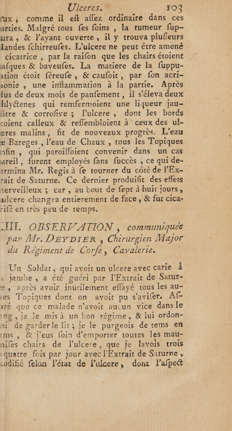 Ulceres. FO “x ; comme il eft aflez ordinaire dans ces arcies. Malgré tous fes foins , la tumeur fup- ura , &amp; l'ayant ouverte, il y trouva plufeurs landes fchirreufes. L’ulcere ne peut être améné cicatrice , par la raifon que les chairs étoient afques &amp; baveufes. La matiere de la fuppu- ation étoit féreufe , &amp; caufoit, par fon acri- vonie , une inflammation à la partie. Après lus de deux mois de panfement , il s’éleva deux hlytenes qui remfermoient une liqueur jau- Atre &amp; corrofive ; l’ulcere ,; dont les bords soient calleux &amp; reflembloient à ceux des ul- eres malins, fit de nouveaux progrès. L'eau e Bareges , l’eau de Chaux , tous les Topiques nfin , qui paroïifloient convenir dans un cas areil, furent employés fans fuccès , ce qui de- :rmina Mr, Regis à fe tourner du côté de l'Ex- sait de Saturne. Ce dernier produifit des effets serveilleux ; car, au bout de fept à huit jours, ulcere changea entierement de face, &amp; fur cica- rifé en très peu de remps. IT, OBSERT ATION , communiquée par Mr. DEYDIER , Chirurgien Major du Régiment de Corfe, Cavalerte. T … . ° « Jn Soldat, qui avoit un ulcere avec carte 24 : jambe , a été guéri par l'Extrait de Satur- e , après avoir inutilement efflayé tous les au- tes Topiques dont on avoit pu s’avifer. Af- ré que ce malade n’avoit aucun vice dans le ing , je le misà un bon régime, &amp; lui ordon- ai de garder le lit; je le purgeois de rems en ims , &amp; j'eus foin d’emporter toutes les mau- ailes chairs de l'ulcere, que je lavois trois ‘quatre fois par Jour avec l'Extrait de Saturne, codifié felon l’étac de lulcere, dont lafpet