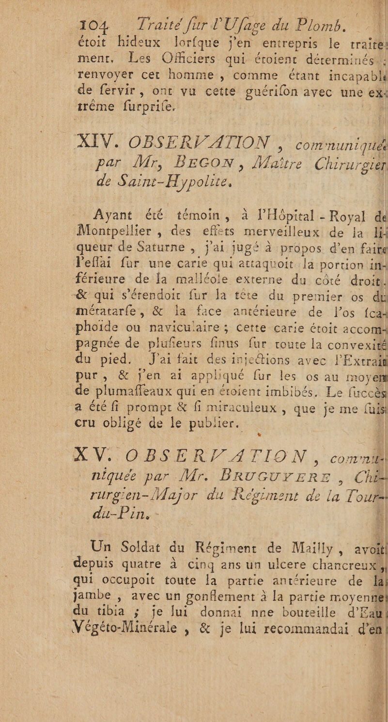 étoit hideux lorfque j'en entrepris le traite: ment, Les OfMciers qui éroienc déterminés ! renvoyer cet homme , comme étant incapable de fervir, ont vu cette guérifon avec une ex: irêéme furprile. 2% XIV. OBSERV ATION , communique par Mr, BEGON, Maître Chirurgien de Sain:-Hypolite, Ayant été témoin, à l'Hôpital - Royal de Montpellier , des effèts merveilleux de la lil queur de Saturne , j'ai jugé à propos d’en faire l'effai fur une carie qui attaquoit la portion it: férieure de la malléole externe du côté droit. -&amp; qui s'érendoir fur la tête du premier os dt mératarfe, &amp; la face antérieure de l'os {cal phoide ou naviculaire ; cette carie étoit aCCOMA pagnée de plufeurs finus fur route la convexité du pied. J'ai fait des inje@ions avec l'Extrait pur, &amp; j'en ai appliqué fur les os au moyen de plumaffeaux qui en éroient imbibés. Le fuccès a té fi prompt &amp; fi miraculeux , que je me fuisi cru obligé de le publier. Ÿ | | L] Æ% | | XV. OBSERT ATION J com niquée par Mr. BRUGUYERE , Che rurgen-{Wajor du Régiment de La Tours! du-Pin. - 1 Un Soldat du Régiment de Maïlly, avoll depuis quatre À cinq ans un ulcere chancreuxs qui occupoit toute la partie antérieure de là jambe , avec un gonflement à la partie moyenté du tibia ; je Jui donnai nne bouteille d'Eau LR MUR 1 : « « RE: / Végéto-Minérale | &amp; je lui recommandai d'en A] ; NIE