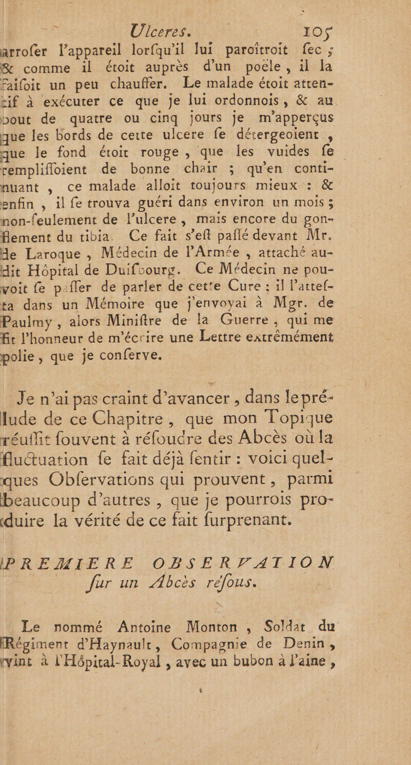 5 Ulceres. DA I0S arrofer l'appareil lorfqu'il fui paroïtroit fec ; S comme il étoit auprès d’un poele, il la Faifoit un peu chauffer. Le malade étoit atren- zif à exécuter ce que je lui ordonnois, &amp; au bout de quatre ou cinq jours je m’apperçus que les bords de cette ulcere fe dérergeoient , que le fond étroit rouge , que les vuides fe remplifloient de bonne chair ; qu'en conti- nuant , ce malade alloit toujours mieux : &amp; enfin , il fe trouva guéri dans environ un mois ; non-feulement de l’ulcere, mais encore du gon- flement du tibia Ce fait s’eft pañlé devant Mr. Me Laroque , Médecin de l'Armée , attaché au- dit Hôpital de Duifoourg. Ce Médecin ne pou- voit fe p-fler de parler de cet'e Cure : il Pattef- ta dans un Mémoire que j'envoyai à Mgr. de Paulmy , alors Miniftre de la Guerre, qui me fit l'honneur de m'écrire une Lettre extrèmément polie, que je conferve. Je n’ai pas craint d’avancer , dans lepré- lude de ce Chapitre, que mon Topique réuffit fouvent à réfoudre des Abcès où la fluctuation fe fait déjà fentir : voici quel- ques Obfervations qui prouvent, parmi beaucoup d’autres , que je pourrois pro- duire la vérité de ce fait furprenant. PREMIERE OBSERVPATION fur un ÆAbcès refous. Le nommé Antoine Monton ; Soldat du Régiment d'Haynault, Compagnie de Denin, vint à l'Hôpiral-Royal , avec un bubon à l’aine , ê