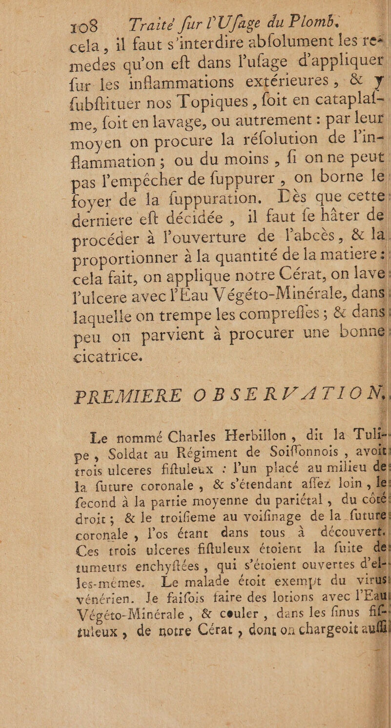 cela , il faut s’interdire abfolument les rex medes qu’on eft dans lufage d'appliquer fur les inflammations extérieures, &amp; y fubftituer nos Topiques, foit en cataplaf- me, foit en lavage, ou autrement : par leur moyen on procure la réfolution de l'in= flammation:; ou du moins , fi onne peut, pas l'empêcher de fuppurer , on borne Île, foyer de la fuppuration. Dès que cette; ” dérniere et décidée , il faut fe hâter dé procéder à l'ouverture de Pabcès, &amp; la! proportionner à la quantité de la matiere! cela fait, on applique notre Cérat, on lave; Pulcere avec l'Eau Végéto-Minérale, dans! laquelle on trempe les comprefles ; &amp;c dans! peu on parvient à procurer une bonné: “| cicatrice, | PREMIERE ne Le nommé Charles Herbillon, dit la Tulis! pe, Soldat au Régiment de Soiflonnois , avoi trois ulceres fiftuleux : l’un placé au milieu de la future coronale , &amp; s’érendant aflez loin, le fecond à la partie moyenne du pariétal, du côté droit: &amp; le troifieme au voifinage de la_futurél coronale , los étant dans tous à découvert: Ces trois ulceres fifluleux étoierir la fuite de tumeurs enchyftées, qui s’étoient ouvertes del! les-mémes. Le malade éroit exempt du viril vénérien. Je faifois faire des lorions avec l'Eau Végéto-Minérale, &amp; couler, dans les finus ff tuieux , de notre Cérat , dont on chargeoit aufll j # È dE