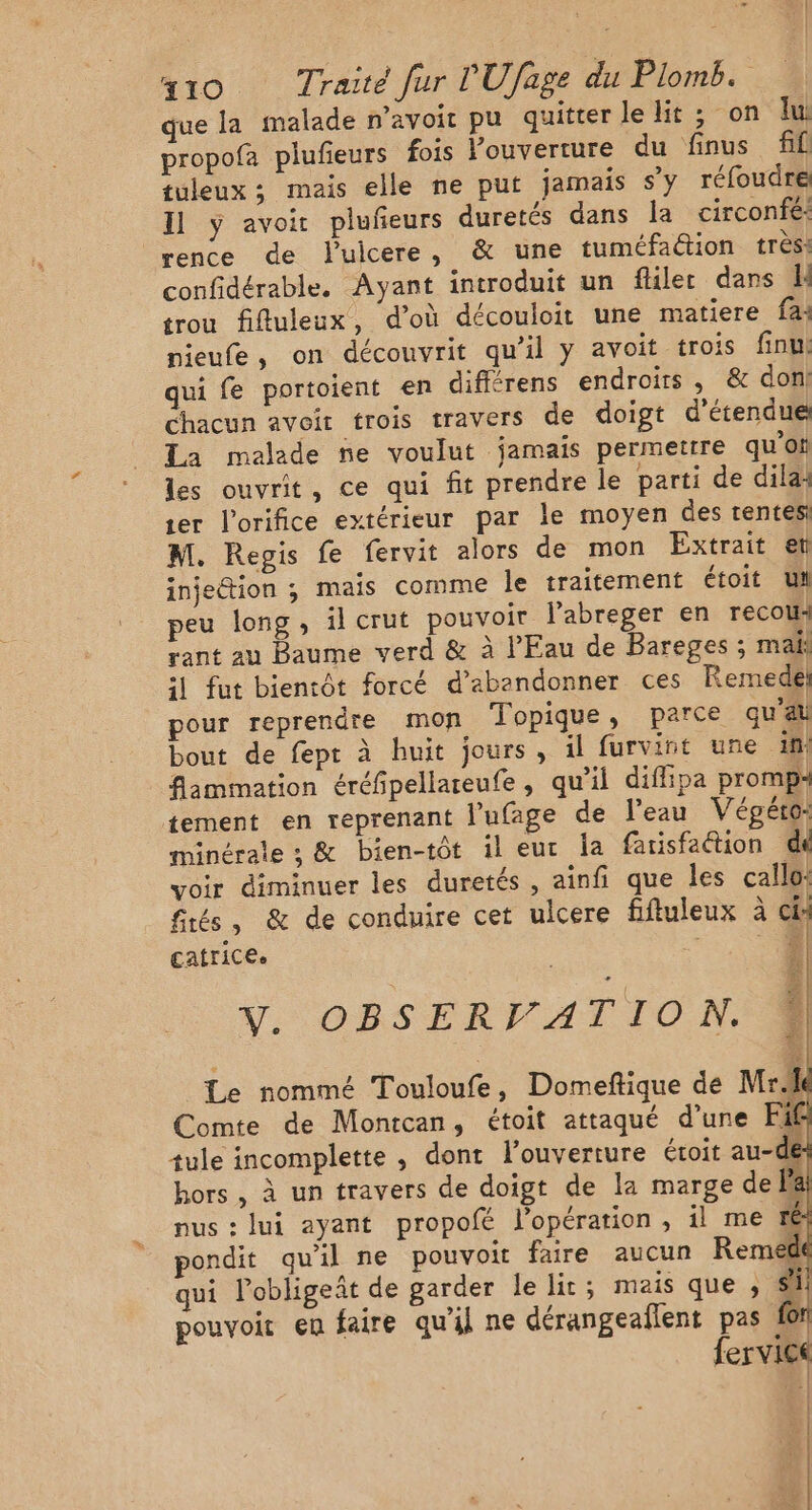 que la malade n'avoir pu quitter le lit ; on lu propofa plufeurs fois l'ouverture du finus fil tuleux ; mais elle ne put jamais sy réfoudre Il ÿ avoir plufeurs duretés dans la circonfé: vence de luicere, &amp; une tuméfaétion très: confidérable. Ayant introduit un flilet dans l trou fifluleux, d’où découloit une matiere fa: nieufe, on découvrit qu’il y avoit trois finu! qui fe portoient en différens endroits, &amp; don! chacun avoir trois travers de doigt d’étendue Ta malade ne voulut jamais permettre quoi les ouvrit, ce qui fit prendre le parti de dila: er l'orifice extérieur par le moyen des rentes M. Regis fe fervit alors de mon Extrait et injection ; maïs comme le traitement étoit UM peu long, il crut pouvoir l’abreger en recou: rant au Baume verd &amp; à l'Eau de Bareges ; mail :1 fut bientôt forcé d'abandonner ces Remedel pour reprendre mon Topique, parce qu'au bout de fept à huit jours , il furvint une ini flammation éréfpellareufe, qu’il diflipa promp4 tement en reprenant l’ufage de l'eau Végéto: minérale ; &amp; bien-tôt il eut Îa fatisfaétion di voir diminuer les duretés , ainfi que les callo: fités, &amp; de conduire cet ulcere fiftuleux à cie catrice. | Fr Y. OBSERVATION. F: Le nommé Touloufe, Domeftique de Mr Comte de Montcan, étoit attaqué d'une Fi£ tule incomplette , dont l'ouverture étoit au-de hors , à un travers de doigt de la marge de la nus : lui ayant propofé l’opération , il me ré ondit qu'il ne pouvoit faire aucun Reme@ qui lobligeñt de garder le lit ; mais que SA pouvoir en faire qu'il ne dérangeallent pas for fervice | æ |