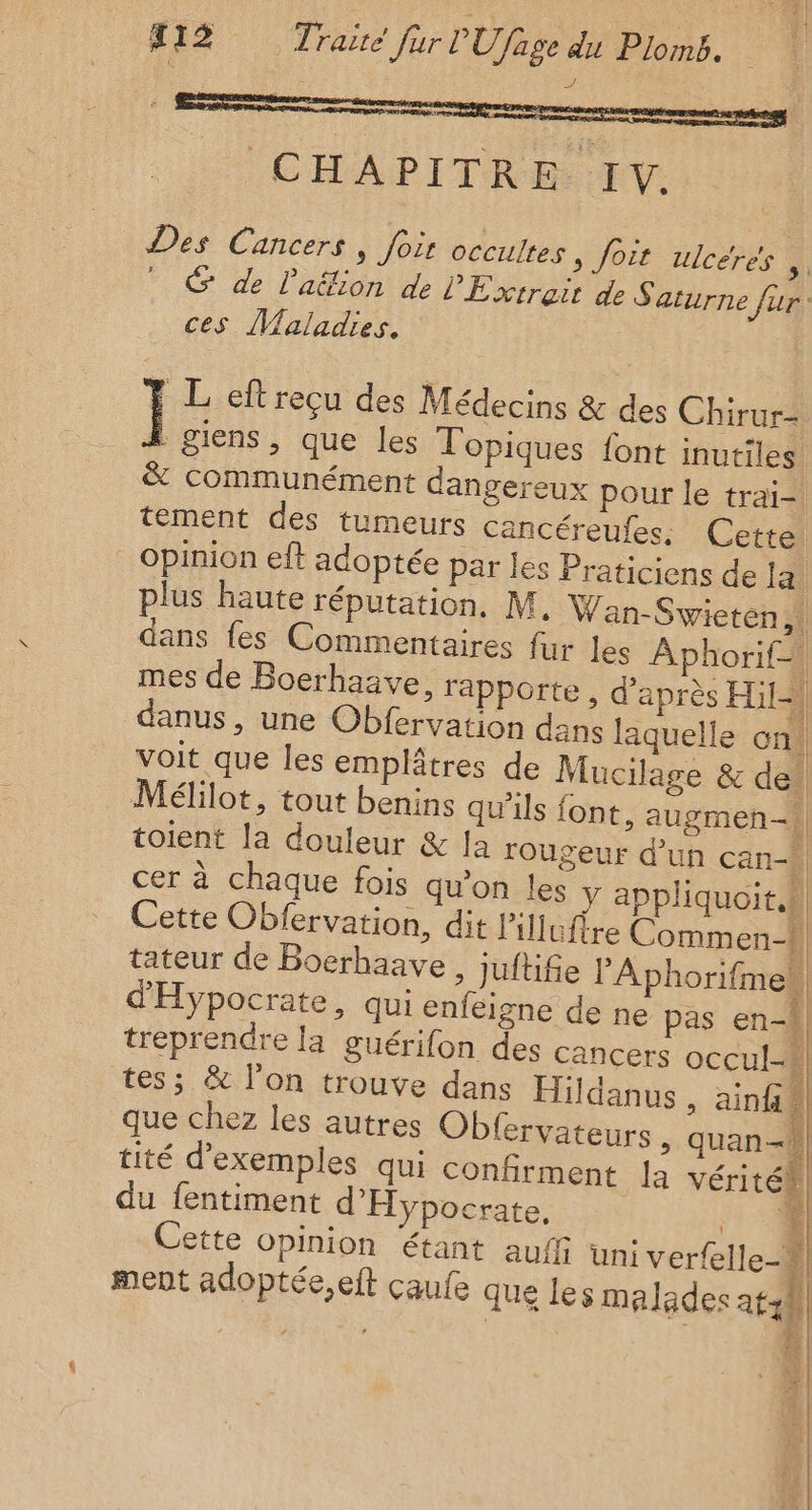 Delon ro : og OC MAD L'TR Rte Des Cancers, foir occultes, foit ulcéres ,.  © de l'aëion de L'Éxtreitiae Sin fur ces Maladies. Ï L eft reçu des Médecins &amp; des Chirur- giens, que les Topiques font inutiles &amp; communément dangereux pour le trai- tement des tumeurs cancéreufes. Cette Opinion eft adoptée par les Praticiens de la plus haute réputation, M. Wan-Swieten,! dans fes Commentaires fur les Aphorif=! mes de Boerhaave, rapporte, d’après Hit] danus, une Obfervation dans laquelle on! voit que les emplâtres de Mucilage &amp; de’ Mélilot, tout benins qu'ils font, augmen-A toient la douleur &amp; la rougeur d’un can-\ cer à chaque fois qu’on les y appliquoit.h Cette Obfervation, dit lillufire Commen-W tateur de Boerhaave , juftifie l’'Aphorifmeh, d'Hypocrate, qui enfeigne de ne pas en-h| treprendre la guérifon des cancers occul-# tes; &amp; l'on trouve dans Hildanus , ainf À que chez les autres Obfervateurs &gt; quan-} tité d'exemples qui confirment la véritéh du fentiment d'Hypocrate, % Cette opinion étant auff uni verfelle-# ra ment adoptée, eft Çaule que les malades atzÙ # À | |