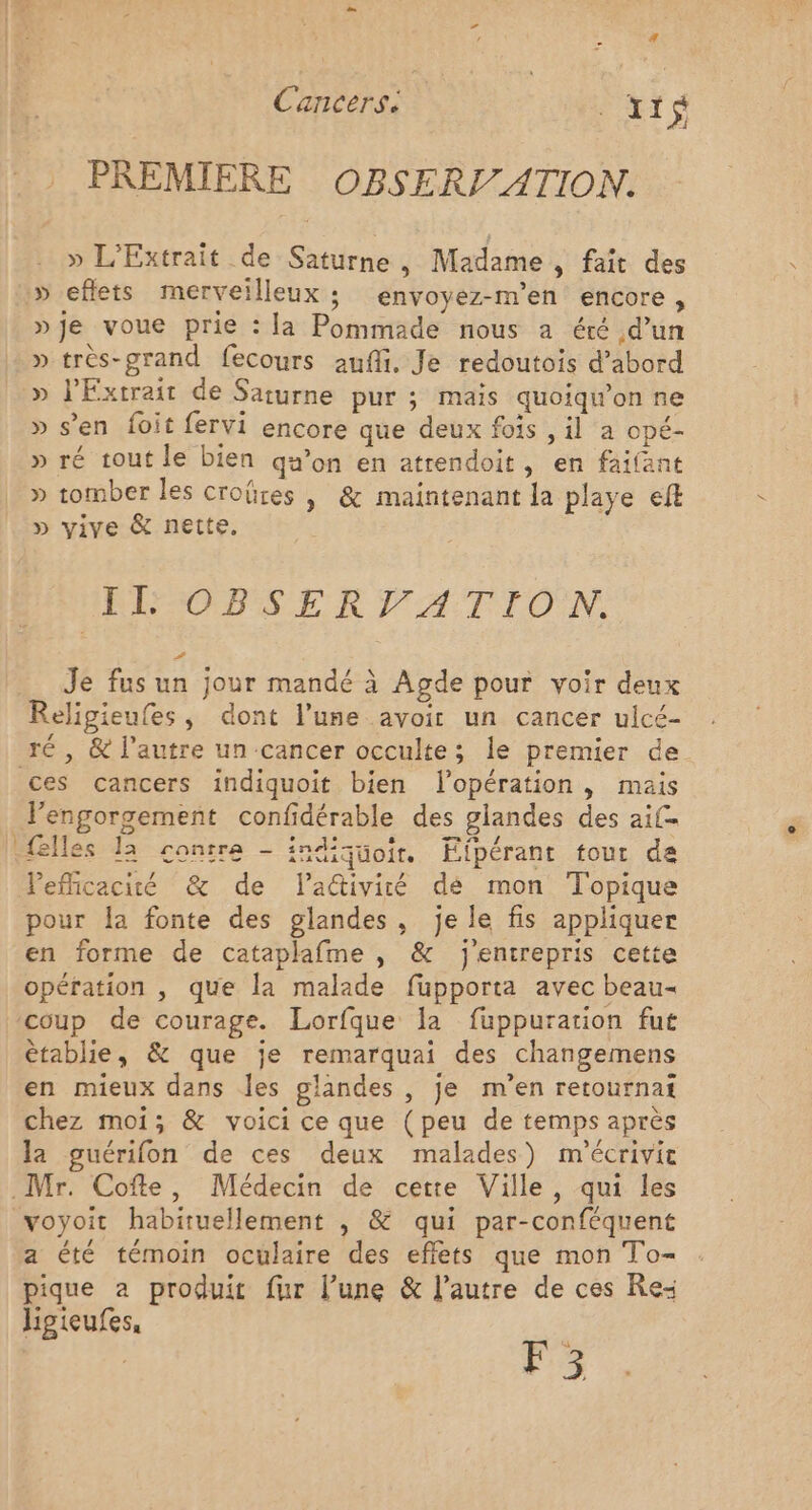 Cancers: A xt $ PREMIERE OBSERVATION. » L'Extrait de Saturne, Madame , fait des » eflets merveilleux ; envoyez-m’en encore, »je voue prie : la Pommade nous a éré d’un »très-grand fecours auf. Je redoutois d’abord » lExtrait de Saturne pur ; mais quoiqw’on ne » s’en foit fervi encore que deux fois , il a opé- » ré tout le bien qu’on en atrendoit, en faifant » tomber les croûres | &amp; maintenant la playe eft » vive &amp; nette. IE OBSERVATIO N. # Je fus un jour mandé à Agde pour voir deux Religieufes, dont l’une avoir un cancer ulcé- ces cancers indiquoit bien lopération , mais {elles la contre - indiquoir. Eipérant tour de Vefficacité &amp; de ladiviré dé mon Topique pour Îa fonte des glandes, je le fis appliquer en forme de cataplafme , &amp; j'entrepris cette opération , que la malade fupporta avec beau- coup de courage. Lorfque la fuppuration fut êtablie, &amp; que je remarquai des changemens en mieux dans les glandes , je m’en retournat chez moi; &amp; voici ce que (peu de temps après la guérifon de ces deux malades) m'écrivit a été témoin oculaire des effets que mon To- pique a produit fur l’une &amp; l’autre de ces Re: Jipieufes, Brit F3