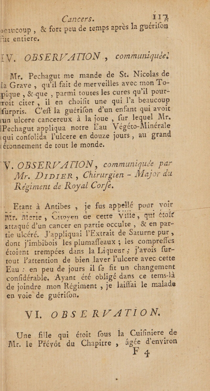 »: grre, seaucoup , &amp; fort peu de temps apres la guérifon fac entiere. V. OBSERV/ATION , communiquéel Mr. Pechagut me mande de St Nicolas de la Grave , qu'il fait de merveilles avec mon To- pique , &amp;que , parmi toutes les cures qu'il pour- roit citer, il en choifit une qui l’a beaucoup furpris. C’eft la guérifon d'un enfant qui avoit run ulcere cancereux à la joue , fur lequel Mr. [Pechagut appliqua notre Eau Végéto-Minérale (qui confolida l’ulcere en douze jours, au grand | étonnement de tout le monde. W. OBSERT_ATION, communiquée par Mr. Diprer, Chirurgien - Major du Régiment de Royal Corfe. : Etant à Antibes , je fus appellé pour voir attaqué d’un cancer en partie occulte , &amp; en par- tie ulcéré. J'appliquai l’Extrait de Saturne pur, dont j'imbibois les plumafleaux ; les comprefles éroient trempées dans la Liqueur; j'avois fur- tout lattention de bien laver lulcere avec cette Eau : en peu de jours il fe fit un changement confidérable, Ayant été obligé dans ce tems-là de joindre mon Régiment , je laïflai le malade en voie de guérilon. VI OBSERV ATION. Une fille qui étoit fous la Cuifniere de Mr. le Prévôt du Chapitre , âgée d'environ F 4