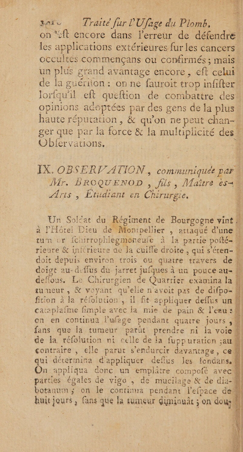 id Fos fe PUfaee du Plomb. on ‘cit encore dans l'erreur de défendré. les applications extérieures fur les cancers occultes commençans ou confirmés ; mais’ un Pit grand avantage encore, eft celui’ de la guériion: on ne fauroit trop infifter lorquitt eft queftion de combattre des! opinions acoptées par des gens de la pis | haute réputation, &amp; qu’on ne peut chan ger que par la force &amp; la multiplicité des” | Obfervations. SF Co IX. OBSERV/ATION, communique par | Mr. BROQUENOD , fils, Maitre è540 Ar Le Étudiant en Chirurgie. : Un Solat du Régiment de Bourgogne vint à l'Hôtel Dieu dé®Mon: péter ; attaqué d'une N tum ur {chirrophi iegmoneui ufe à Ia partie of c| rieure &amp; inicrieure de la cuil le droite , qui s'éten- 4 deflous. Le Chirurgien de Quarrier examina la tumeur, &amp; voyant qu ’elie n'avoit pas de difpo- &amp; fition à la rélolution , il fit appliquer deflus un &amp; catapiafme fimple avec la mie de pain &amp; l’eau :# on en continua l’wfage pendant quaire jours ,! fans que la tumeur parût prendre ni la voie® de la réfolution ni celle de la fuppuration ;au@ contraire , elle parur s’endurcir davantage , ce qui déterimina d'appliquer deflus les fondars. fl On appliqua donc un emplitre compofé avec8l] “parties égales de vigo , de mucilage &amp; de dia-il botanum; on le continua pendant Hetbie deà} huit jours, fans que la tumçur diminuät ; on dou #| bad,