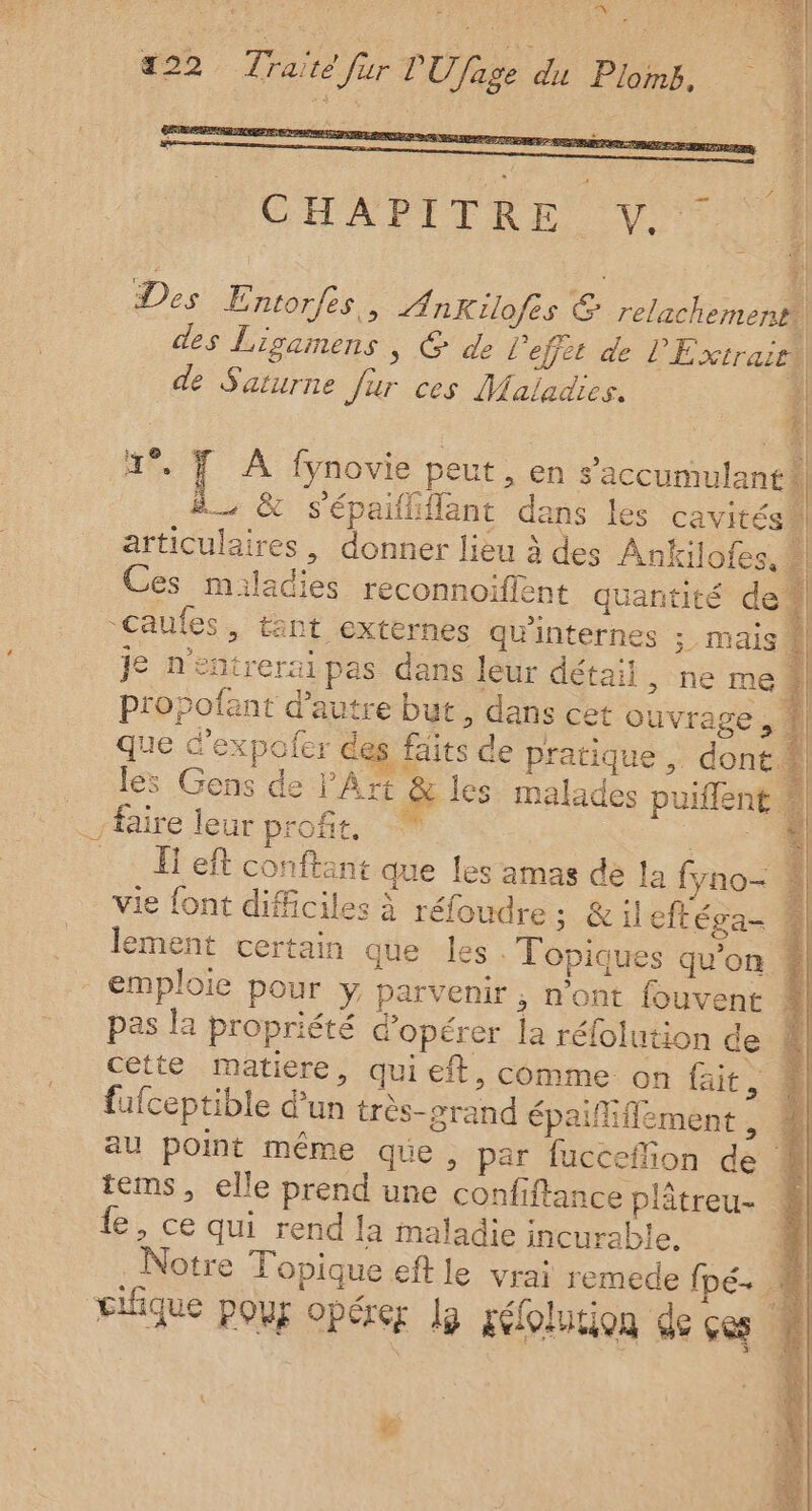 0° +22 Tone fier FR GE fase di PF lomb, CHAPEPRE Vo De s Entor/es, nkKilofes G relachementi) des Ligamens, @ de l'effet de l'Extrair de Saturne fur ces Maladies. 4 4” F À fynovie peut, en s’'accumulant | B &amp; sépailiflant dans les cavités À articulaires , donner lieu à des Ankilofes. . Ces miladies reconnoiflent quantité de: “Gaules, tant externes qu'internes ; mais Je n'entrerai pas dans leur détail , ne me propofant d'autre but, dans cet ouvrage, 1] que d’expofer des faits de pratique , dont ® les Gens de l'Art &amp; les malades puiffent ” faire leur profes. … left conftant que les amas de la fyno- vie font difficiles à réfoudre; &amp;il cftéga- # lement certain que les Topiques qu'on #4 emploie pour y parvenir; n'ont fouvent pas la propriété d'opérer la réfolution de cette matiere, qui eft, comme on fait je fufceptible d’un très-srand épafiffement, # au point même que, par fucceflion de 4 tems, elle prend une confiftance plâtreu- 4 le, ce qui rend la maladie incurable. 4 Notre Topique eft le vrai remede fpé- 4 cifique pour opérer lg réfolution de çes ! :