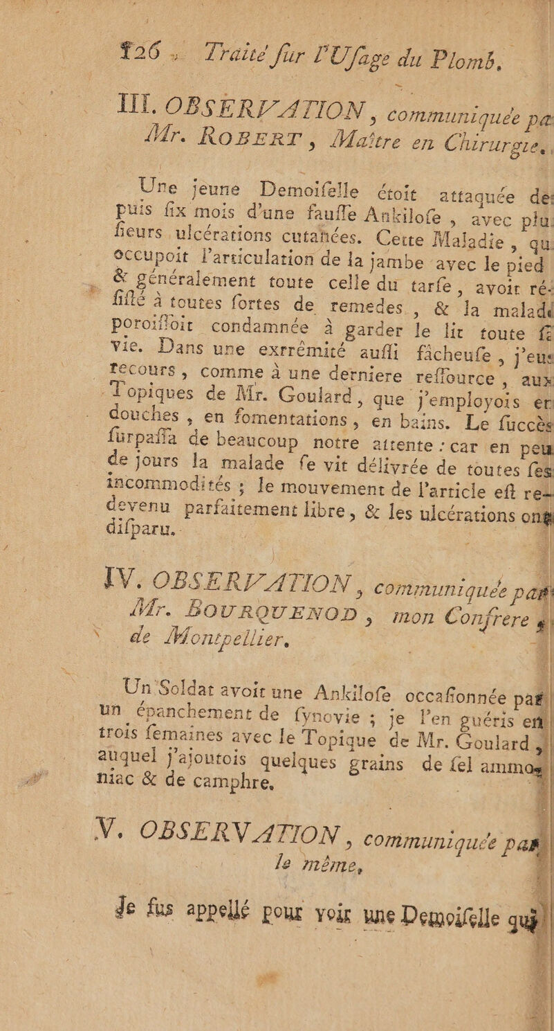 #26: Trait für LU /fage du Pins: TL OBSERI ATION &gt; ComMIUNIqUEe pa Mr. ROBERT, Maître en Chirurgie, Ure jeune Demoifelle étoit attaquée dei puis fix mois d’une faufle Ankilofe » avec plu fieurs ulcérations cutañées. Cette Maladie, qui éccupoit larriculation de la jambe ‘avec le pied &amp; généralement toute celle du tarfe , avoir ré: fifté à toutes fortes de remedes » &amp; la malade Poroïfioit condamnée à garder le lit toute f vie. Dans une exrrémité auf fâcheufe , j’eus _ FéCours, comme à une derniere reflource ; AUX -Topiques de Mr. Goulard, que j'employois er douches , en fomentations , en bains. Le fuccès fürpaffa de beaucoup notre attente : car en peu de jours la malade fe vit délivrée de toutes fes incommodités : Je mouvement de l'article eft re: devenu parfaitement libre, &amp; les uicérations on difparu. ic b3s SR IV, OBSERI/ATION , communiquée paf Mr. BOURQUENOD , mon Confrere } Ÿ de Monipellier. | | da | Un Soldat avoit une Ankilofe occafionnée pañi| un épanchement de fynovie : je l’en guéris eñill trois femaines avec Le Topique de Mr. Goulard | auquel j’ajoutois quelques grains de {e] ammos niac &amp; de camphre, V, OBSERV ATION, communiquée pa | le même, Je fus appellé pour voir unie Demoifelle su) =