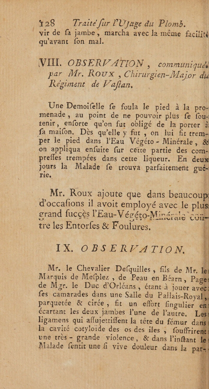 _ wir de fa jambe, marcha avec la même facilité qu'avant fon mal. VIII. OBSERV ATION &gt; CoMMUTIIquE par Mr. Roux, Chirurgien-Major dia KRegiment de 17 aflan, Une Demoifelle fe foula le pied à la pro- menade, au point de ne pouvoir plus fe fou- tenir, enforte qu’on fut obligé de la porter à fa maifon. Dès qu’elle y fut , on lui ft trem- per le pied dans l'Eau Végéto- Minérale, &amp; on appliqua enfuite fur cétre partie des com- prefles trempées dans cetre liqueur. En deux jours la Malade fe trouva parfaitement gué- rie. | = Mr. Roux ajoute que dans beaucoup d'occafions il avoit employé avec le plus NEDT Z 1 PA = ECS grand fuccès l'Eau-Végéto-Miné: is co tre les Entorfes &amp; Foulures. PPT EEE ES END LS LE NE LE À Ah LX, OBSEREFMIITON. 3 Mr. le Chevalier Defquilles, fils de Mr. le! Marquis de Mefpiez , de Peau en Béarn, Page! de Myr. le Duc d'Orléans, étant À jouer aveë fes camarades dans une Salle du Pallais-Royals parquetée &amp; cirée, fit un efort fingulier ef écartant les deux jambes l’une de l’autre. Le ligamens qui aflujettiflent la tête du fémur da S la cavité cotyloide des os des iles ; fouffrirents une très - grande violence, &amp; dans l’inflant le Malade fentit une fi vive douleur dans la par: