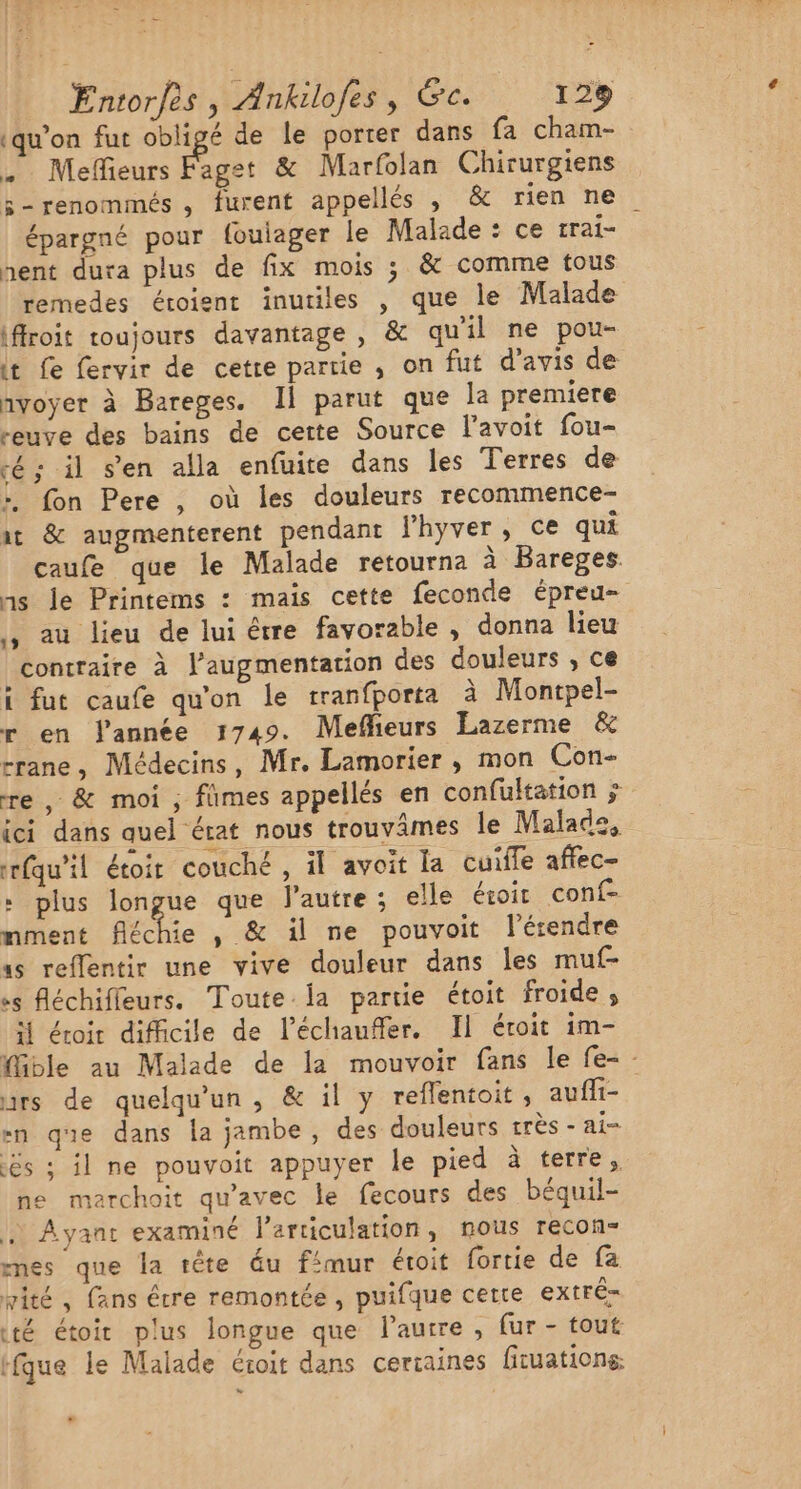 (qu’on fut obligé de le porter dans fa cham- … Mefieurs Pt &amp; Marfolan Chirurgiens 5-renommés , furent appellés , &amp; rien ne épargné pour foulager le Malade : ce rrai- hent dura plus de fix mois ; &amp; comme tous remedes éroient inutiles , que le Malade iffroit toujours davantage , &amp; qu'il ne pou- it Le fervir de cetre partie , on fut d’avis de nvoyer à Bareges. Il parut que la premiere reuve des bains de certe Source l’avoit fou- cé; il s’en alla enfuite dans les Terres de :, fon Pere , où les douleurs recommence- at &amp; augmenterent pendant Fhyver, ce qui caufe que le Malade retourna à Bareges. ns le Printems : mais cette feconde épreu- , au lieu de lui être favorable , donna lieu contraire à l'augmentation des douleurs , ce ï fut caufe qu'on le tranfporta à Montpel- r en lannée 1749. Meflieurs Lazerme &amp; rrane, Médecins, Mr. Lamorier , mon Con- re, &amp; moi ; fimes appellés en confultation ÿ ici dans quel érat nous trouvâmes le Malade, rfqu'il étoir couché, il avoit la cuiffe affec- + plus longue que l’autre; elle éroit conf- mment Réchie , &amp; il ne pouvoit lérendre as reflentir une vive douleur dans les muf- «s fléchifleurs. Toute. ia partie étoit froide, ï éroir difficile de l’échauffer. Il éroit im- Mible au Malade de la mouvoir fans le fe- - rs de quelqu'un, &amp; il y reflentoit, aufli- -n que dans la jambe , des douleurs très - ai= ës ; il ne pouvoit appuyer le pied à terre, ne maerchoit qu'avec le fecours des béquil- ,) Ayant examiné larticulation, nous recon- mes que la rête éu fimur étoit fortie de fa vité, fans étre remontée, puifque certe extré= té étoir plus longue que l’autre, fur - tout rfque le Malade éroit dans cercaines firuations o “