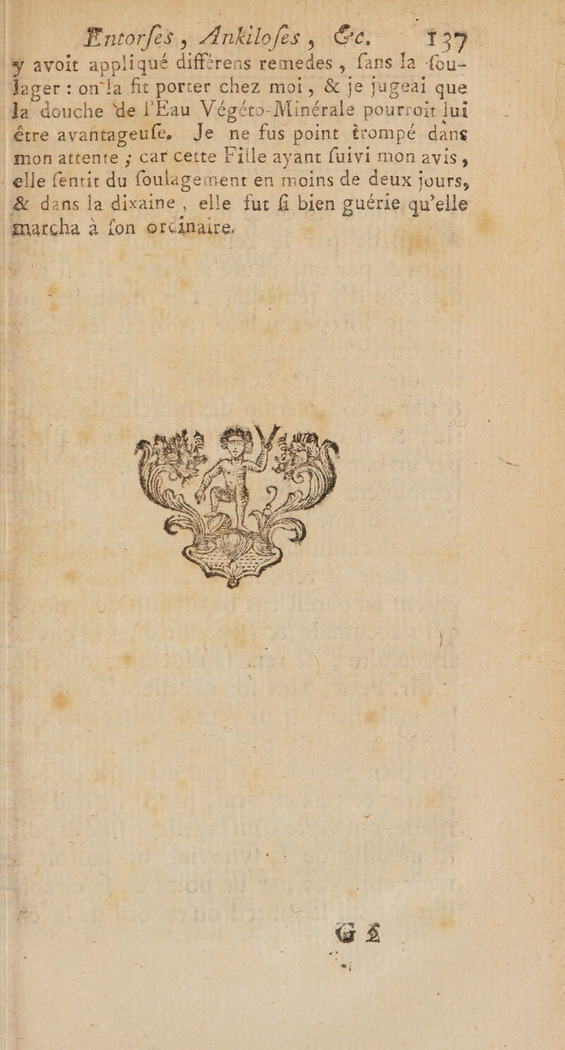 Entorfes, Ankilofes , Ge, : 159: la douche de l'Eau Végéto-Minérale pourroit lui mon attente ; car Cette Fille ayant fuivi mon avis, elle fentit du foulägeiment en moins de deux jours, &amp; dans la dixaine, elle fut f bien guérie qu’elle pr. ‘à