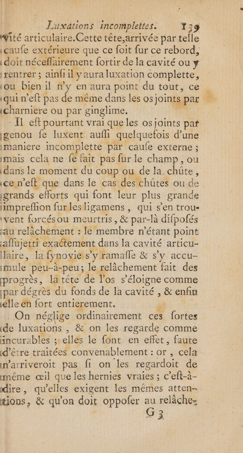 Luxations incomplettes. 159 gité articulaire. Cette tête,arrivée par telle (caufe extérieure que ce foit fur ce rebord, | doit néceffairement fortir de la cavité ou y ‘rentrer ; ainfi iily aura luxation complette, ‘ou bien : il n'y en aura point du tout, ce | (qui n'eft pas &amp; même dans les os joints par À. (charniere ou par ginglime. | Il eft pourtant vrai que les os joints par genou fe luxent aufh quelquefois d'une imaniere incomplette par caufe externe ; mais cela ne fe fait pas fur le cham idans le moment du coup ou de la. see ; ice n’eft que dans le cas des chüûtes ou de grands efforts qui font leur plus grande imprefhon furlesligamens , qui s’en trou- ‘vent forcésou meurtris, &amp; par- -là difpofés au relâchement : le membre n'étant point affujetti exactement dans la cavité articu- aire, la fynovie. s’y ramalle &amp; s’y accu- imule peu-à-peu ; le relâchement fait des progrès, latéte de l'os s ‘éloigne comme par dégrès du fonds de la cavité , &amp; enfin elle én fort entierement. On néglige ordinairement ces fortes de luxations , &amp; on les regarde comme äincurables : ; elles le font en effet, faute «d’être traitées convenablement : or, cela marriveroit pas fi on les regardoit de wnême œil que les hernies vraies ; c’eft-à- dire, qu’elles exigent les mêmes atten- tions, &amp; qu'on doit oppoler au relàchez G3