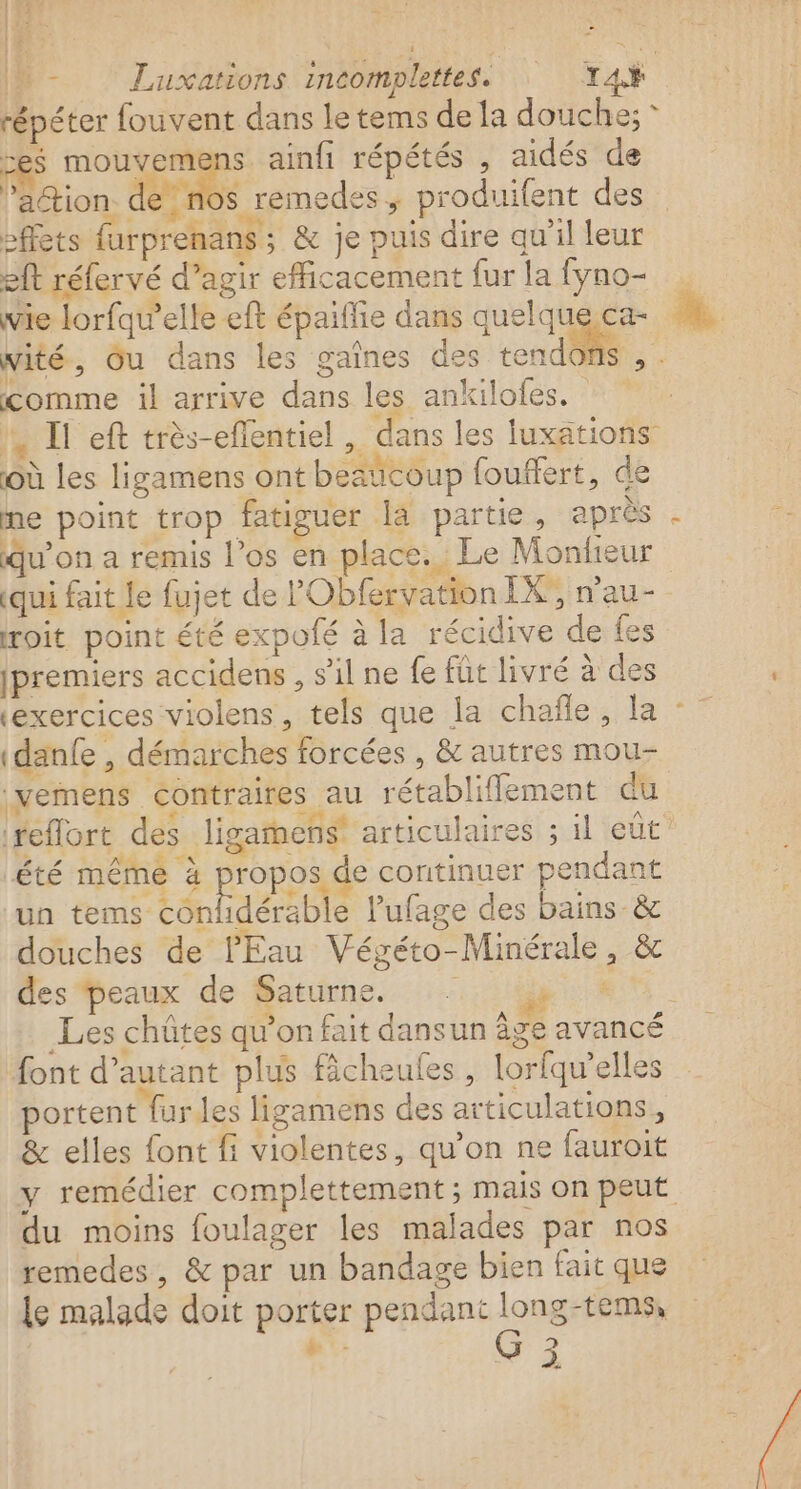 n - Luxations incomplettes. TA répéter fouvent dans le tems de la douche; * ces ie «+ ainfi répétés , aidés de ’action de nos | remedes ÿ produifent des effets farprenans ; &amp; je puis dire qu'il leur sit réfervé d’agir efficacement fur la fyno- wie lorfquw’elle eft épaiffie dans quelque ca- Wité, Ou dans les gaînes des tendons , . comme il arrive dans les ankiloles. ', If eft très-effentiel , dans les luxations où les ligamens ont beaïcoup fouffert, de me point trop fatiguer la partie, après . qu’on a remis l'os en place. Le Monfieur 2 | «qui fait le fujet de l'Obfervation IX, n’au- roit point été expolé à la récidive de fes (premiers accidens , s’il ne fe füt livré à des ‘exercices violens, tels que la chañle, la : idanfe , démarches forcées , &amp; autres mou- |vemens contraires au rétablifflement cu reflort des ligamens’ articulaires ; il eut été même à propos de continuer pendant un ns eoidette Pufage des bains &amp; douches de l'Eau Végéto-Minérale, &amp; des Peaux de Saturne. #0 _Les chûtes qu’on fait dansun âge avancé font d'autant plus ficheules , lorfqu’elles portent fur les ligamens des articulations, &amp; elles font fi violentes, qu’on ne fauroit y remédier complettement ; mais on peut du moins foulager les malades par nos remedes, &amp; par un bandage bien fait que le malade doit porter pendant long-tems,