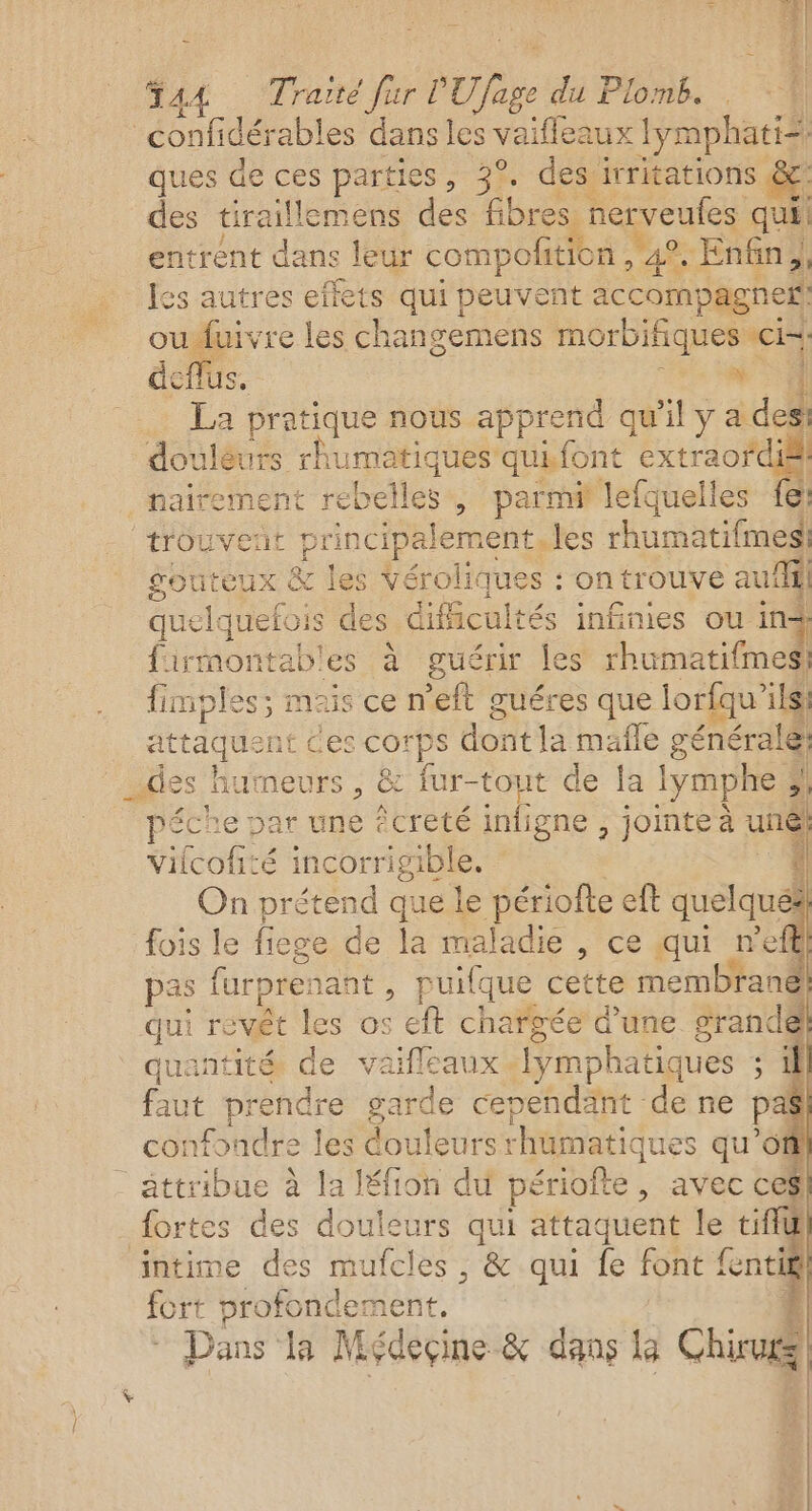 14 44 Traité fur PURge du Plomb. confidérables dans les vaifleaux lymphatià ques de ces parties, 3°, des irritations &amp; des tiraillemens des Le nerveufes qui entrent dans leur compofition ,” 4 Enfin, 4 Îes autres effets qui peuvent accompagne oufuivre les changemens morbifiques He deflus, _ La pratique nous apprend qu'il y ädo doulèurs rhumatiques’ quifont extraofdié nairement un parmi lefquelles fe: trouvent p rincipalement les rhumatifmes! gouteux &amp; les Véroliq ues : on trouve auf quelquetoi 5 des dificultés infinies ou in firmontab'es à guérir les rhumatifmes. fimples; mais ce n’eft guéres que lorfqu’ilsi attaquent € es corps dont la mafle générale: des Î humeurs , &amp; fur-tout de la Iymphe 3 ÿ péche par une êcreté infigne , jointeà und Vifcofité incorrigible. $ On prétend que le périofte eft ni se Q fois le fiege de la maladie , ce qui n’efl pas furprenant , puifque cette membrane! qui revêt les os eft chargée d’une srandé quantité de vaifleaux. Jymphatiques ; faut prendre garde cependänt de ne pal confondre les douleursrhumatiques qu ee attribue à la Iéfion du périofte, avec cesl fortes des douleurs qui attaquent le tifiu intime 1 que , &amp; qui fe font fe “1 pd 4 TE =