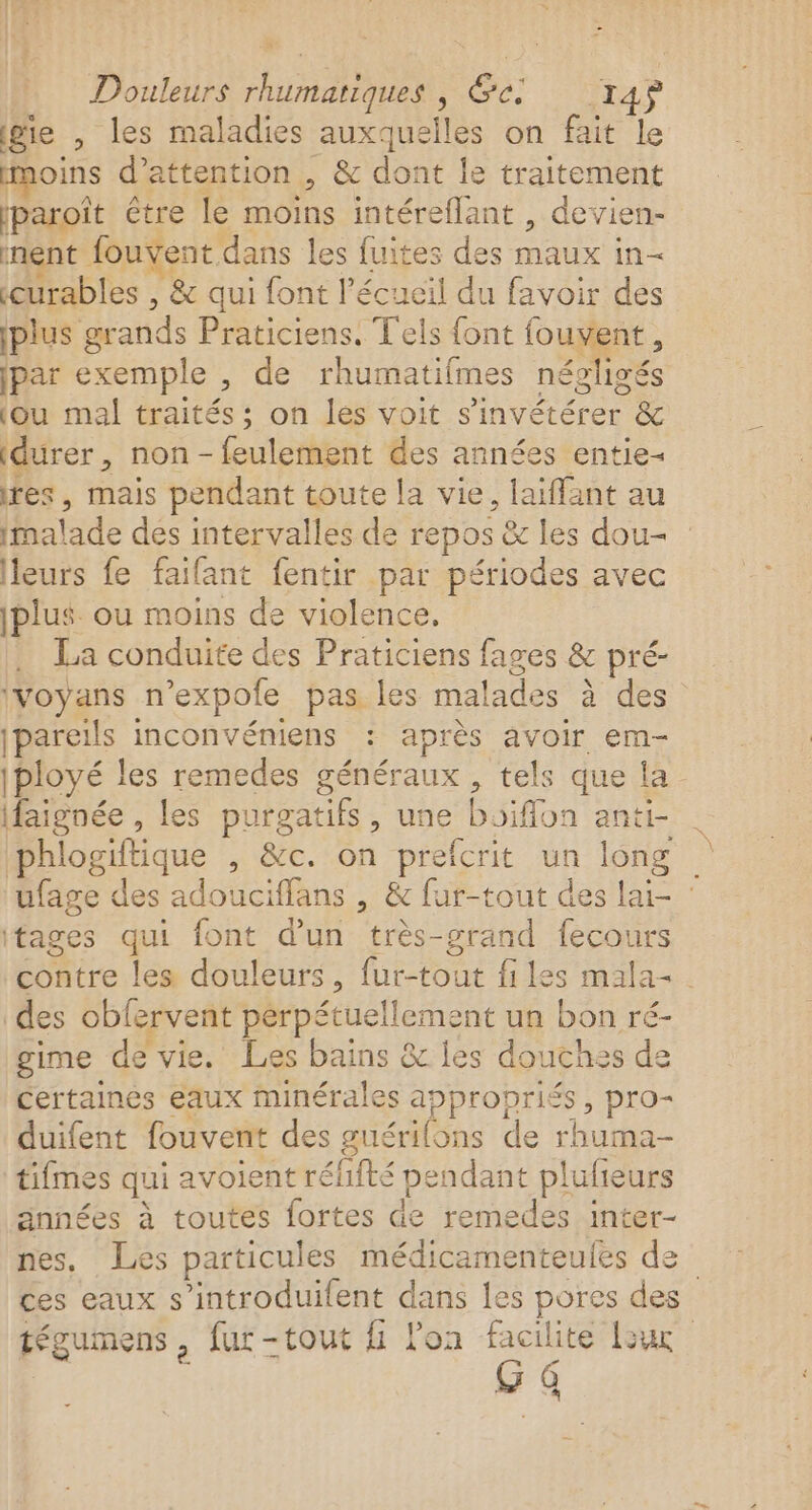 * Douleurs rhumariques , &amp;e: T4$ ge , les maladies auxquelles on fait le moins d'attention , &amp; dont le traitement paroît être le moins intéreflant , devien- ment fouvent dans les fuites des maux in- curables , &amp; qui font l’écueil du favoir des plus grands Praticiens. T'els font fouvent, jpar exemple , de rhumatifmes négligés (ou mal traités ; on les voit s'invétérer &amp; durer, non - feulement des années entie- res, mais pendant toute la vie, laïffant au malade des intervalles de repos &amp; les dou leurs fe faifant fentir par périodes avec jplus ou moins de violence. . La conduite des Praticiens fages &amp; pré- ivoyans n’expole pas les malades à des jpareils inconvéniens : après avoir em- |ployé les remedes généraux , tels que la ifaignée , les purgatifs, une boiffon anti- | phlogiftique , &amp;c. on prefcrit un long ufage des adouciffans , &amp; fur-tout des laï- : itages qui font d’un très-grand fecours contre les douleurs, fur-tout files mala- des obfervent perpétuellement un bon ré- gime de vie. Les bains &amp; les douthes de certaines eaux minérales appropriés, pro- duifent fouvent des guérilons de rhuma- tifmes qui avoient rélfté pendant plufieurs années à toutes fortes de remedes inter- nes, Les particules médicamenteules de ces eaux s’introduilent dans les pores des tégumens, fur-tout fi lon facilite Lux G 4