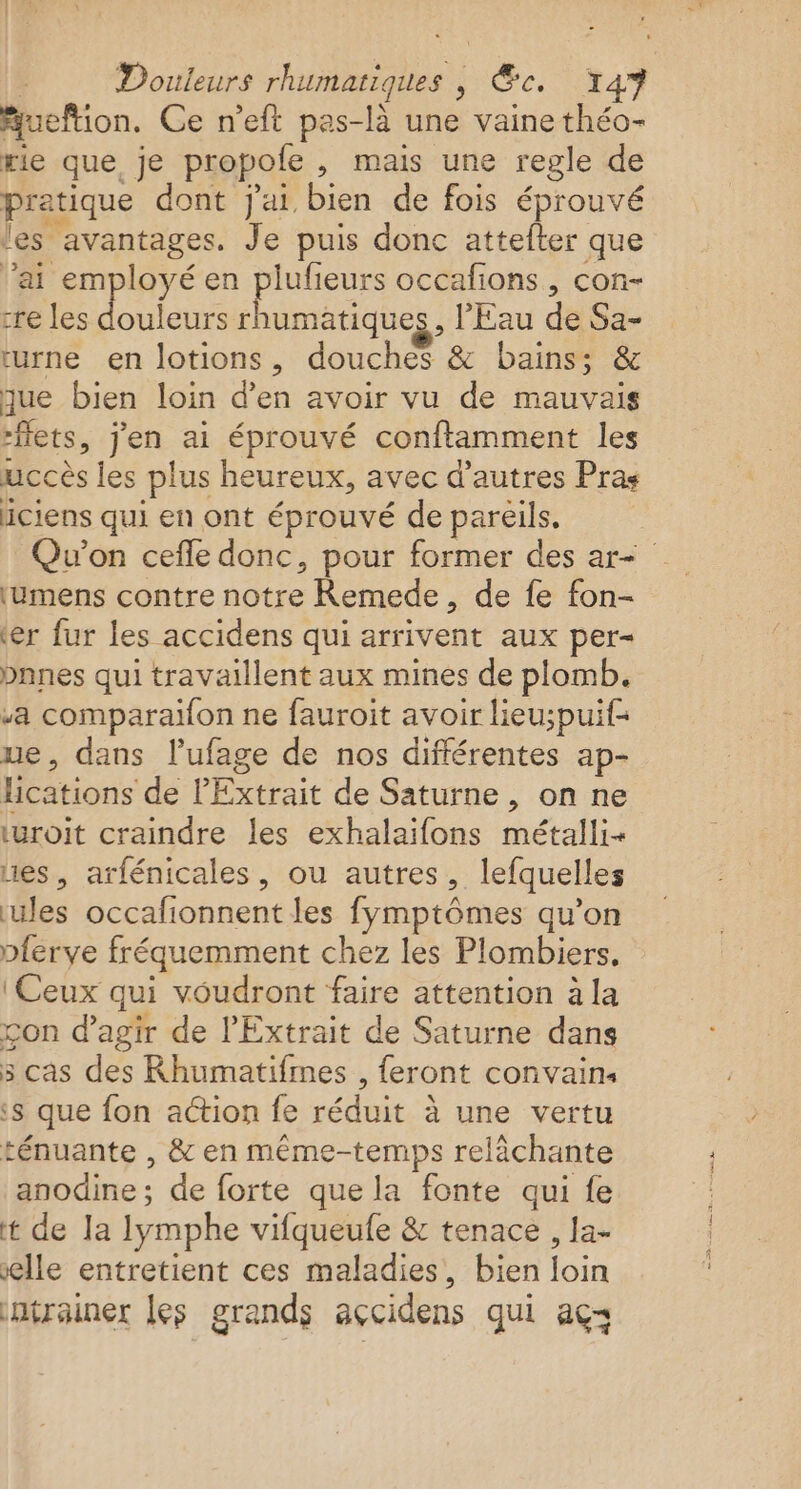 Douleurs rhumatiques , ce. ta Aueftion. Ce n’eft pas-là une vaine théo- rie que. je propole , mais une regle de pratique dont j'ai bien de fois éprouvé les ‘avantages. Je puis donc attefter que ’ai employé en plufeurs occafions, con- re les douleurs rhumatiques, l'Eau de Sa- turne en lotions, douches &amp; bains; &amp; que bien loin d’en avoir vu de mauvais “ets, jen ai éprouvé conftamment les uccès les plus heureux, avec d’autres Pras iciens qui en ont éprouvé de pareils. Qu'on cefle donc, pour former des ar ‘umens contre notre Remede, de fe fon- er fur les accidens qui arrivent aux per= bnnes qui travaillent aux mines de plomb. a comparaifon ne fauroit avoir lieu;puif ue, dans l’ufage de nos différentes ap- lications de P'Extrait de Saturne, on ne uroit craindre les exhalaifons métalli- nes, arfénicales, ou autres, lefquelles les occaf onnent les fymptômes qu'on pferye fréquemment chez les Plombiers, ‘Ceux qui voudront faire attention à la con d'agir de l'Extrait de Saturne dans 5 cas des Rhumatifmes , feront convains ‘s que fon action fe réduit à une vertu ténuante , &amp; en même-temps relàächante anodine ; de forte que la fonte qui fe t de la lymphe vifqueufe &amp; tenace , la- elle entretient ces maladies, bien loin ntrainer les grands açcidens qui açs