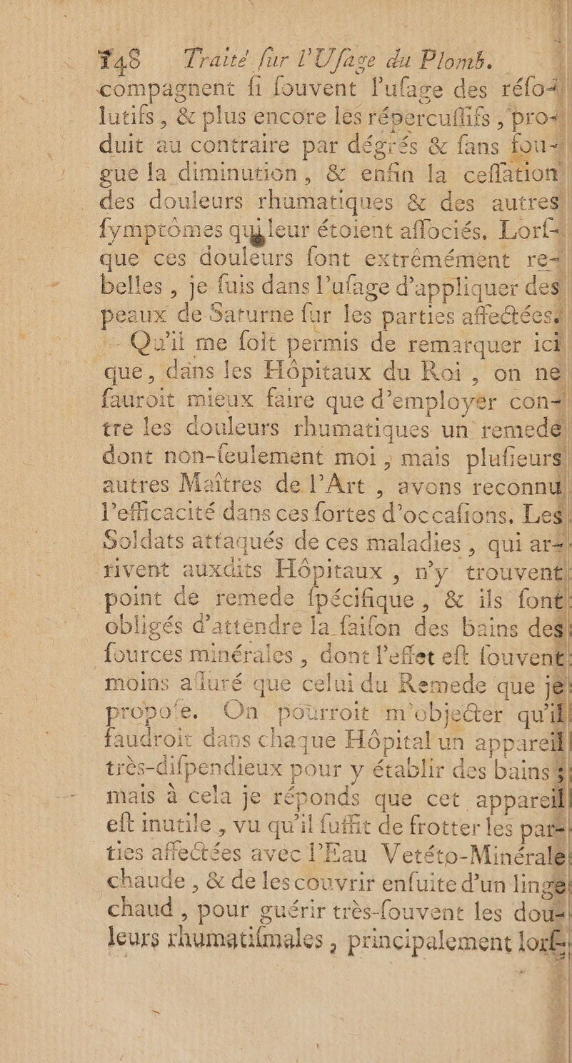 compagnent fi fouvent l'ufage des réfol) lutifs, &amp; plus encore les répercufifs PrOAI] duit au contraire par dégiés &amp; fans fou gue la diminution, &amp; enfin la ceflation! des douleurs rhüumatiques &amp; des autres! fymptomes quteur étoient aflociés. Lorf# que ces douleurs font extrémément re! belles , je fuis dans l’ufage d'appliquer des! peaux de Saturne fur les parties afeétéesi) -- Qu'il me foit permis de remarquer ici, que, däns les Hôpitaux du Roi, on ne fauroit mieux faire que d’employër con tre les douleurs rhumatiques un remedel dont non-leulement moi ; mais plufieurs! autres Maîtres de l'Art , avons reconnu! ne À l'efficacité dans ces fortes d’occafions, Leg! Soldats attaqués de ces maladies, qui ar. rivent auxdits Hôpitaux , n'y trouvent! point de remede fpécifique, &amp; ils font obligés d'attendre la faifon des bains des fources minérales , dont l'effet eft fouvent. moins aluré que celui du Remede que jé propo'e, On. poürroit m'objecter qu'il] faudroit dans chaque Hôpital un appareil très-difpendieux pour y établir des bains mais à cela je réponds que cet appareil elt inutile , vu qu'il fuffit de frotter les par ties affectées avec l'Eau Vetéto-Minéralé chaude , &amp; de lescouvrir enfuite d’un linge chaud , pour guérir très-fouvent les dou leurs rhumatilmales , principalement lon, s à Ces