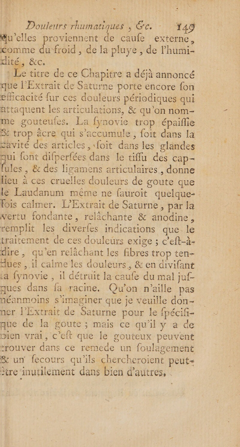 Douleurs rhuinatiques , GC. 149 @u’elles proviennent de caufe externe, comme dufroid , de la pluye , de l’humi- Lie BC | Le titre de ce Chapitre a déjà annoncé que l’Extrait de Saturne porte encore fon eficacité fur ces douleurs périodiques qui attaquent les articulations, &amp; qu’on nom- me gouteufes. La fynovie trop épaiflie Se trop âcre qui s’accumule, foit dans La” Savité des articles ,\foit dans les glandes qui font difperfées dans le tiffu des cap- fules , &amp; des lisamens articulaires, donne leu à ces cruelles douleurs de goute que lé Laudanum même ne fauroit quelque- : Fois calmer. L’Extrait de Saturne, par la vertu fondante, relächante &amp; anodine, remplit les diverfes indications que. le traitement de ces douleurs exige ; c’eft-à- dire , qu’en relâchant les fibres trop ten- dues , il calme les douleurs, &amp; en divifant ta fynovie , il détruit la caufe du mal juf- ques dans fa racine. Qu'on n’aille pas héanmoins s’imaginer que je veuille don- ner l'Extrait de Saturne pour le fpécif- que de la goute ; mais ce qu'il y a de bien vrai, c’eft que le gouteux peuvent trouver dans ce remede un foulagement Sun fecours qu’ils chercheroient peut tre inutilement dans bien d’autres, .