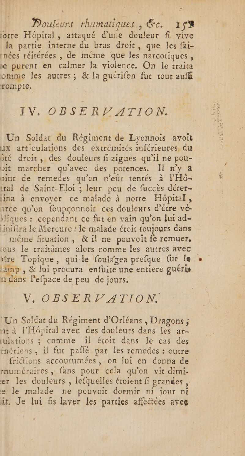 V \ otre Hôpital , attaqué d’ure douleur fi vive [a partie interne du bras droit, que les fai- nées réitérées , de même que les narcotiques , ve purent en calmer la violence. On le traita pomme les autres; &amp; la guérifon fut tout auff rompte, IV. OBSERV ATION. Un Soldat du Régiment de Lyonnois avoit ux articulations des extrémités inférieures du té droir, des douleurs fi aigues qu’il ne pou- pit marcher qu'avec des potences. Il n’y a pint de remedes qu’on n’eüt tentés à l’'H6- (tal de Saint-Eloi ; leur peu de fuccès déter= lina à envoyer ce malade à notre Hopital, arce qu'on foupçonnoit ces douleurs d’être vé- rliques : cependant ce fur en vain qu’on lui ad iniftra le Mercure : le malade étoit toujours dans méme fituation, &amp; il ne pouvoit fe remuer, ous Île traitâmes alors comme les autres avec tre Topique, quile fouläzea prefque fur Île iamp , &amp; lui procura enfuite une entiere guéri n dâns l'efpace de peu de jours. V.OBSERT ATION, ‘Un Soldat du Régiment d'Orléans , Dragons; nr à l'Hôpital avec des douleurs dans les ar- tulations ; comme ïl étoit dans le cas des énériens, il fut pañlé par les remedes : outre fridtions accoutumées, on Jui en donna de rnuméraires , fans pour cela qu’on vit dimi- er les douleurs , lefquelles étoient fi grandes, e le malade ne pouvoit dormir ni jour ni üt, Je lui fis laver les parties affeétées aveg . sem