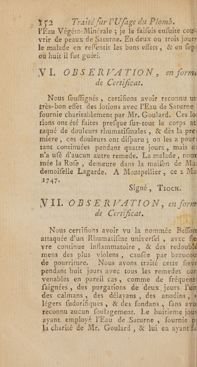 Pau Végéto- -Minérale ; je le faifois enfuire coùà vrir de peaux de Saturne. En deux ou trois jours le malade en reffentit les bons effers, &amp; en feps ou huit il fut guéri. VE OBSE REA TON, ri for de Certificat. Nous fouflignés, certifions avoir reconnu ut très-bon effet des lotions avec l'Eau de Saturne fournie charitablement par Mr. Goulard. Ces lo tions ont été faites prefque fur-tour le corps af taqué de douleurs rhumatifmales , &amp; dès la pre: Miere , ces douleurs ont difparu ; on les a pour! tant continuées pendant quatre jours, mais ©! n°’ à ufé d'aucun autre remede., La malade , nofl mée la Rofe , demeure dans la maifon de Ma: demoifelle Lagarde. A Montpellier, ce 2 Me 1747 Signé, Trocx. VII OBSERVATION, en fort de Certificat, +4 1 1 Nous certifions avoir vu la nommée BcTr attaquée d’un Rhumatifme univerfel , avec file vre continue inflammatoire , &amp; des 1edbl Û mens des plus violens, caufée par beaucok de pourriture. Nous avons traité cette few pendant huit jours ayec tous les remedes co venables en pareil cas, comme de fréquent faignées , des purgations de deux jours. ’un des calmans, des délayans , des anodins ,« légers fudorifiques , &amp; des fondans , fans av@ reconnu aucun foulagement. Le huitieme join ayant employé l'Eau de Saturne , fournie pl la charité de Mr. Goulard , &amp; lui en ayantfa Fil n|