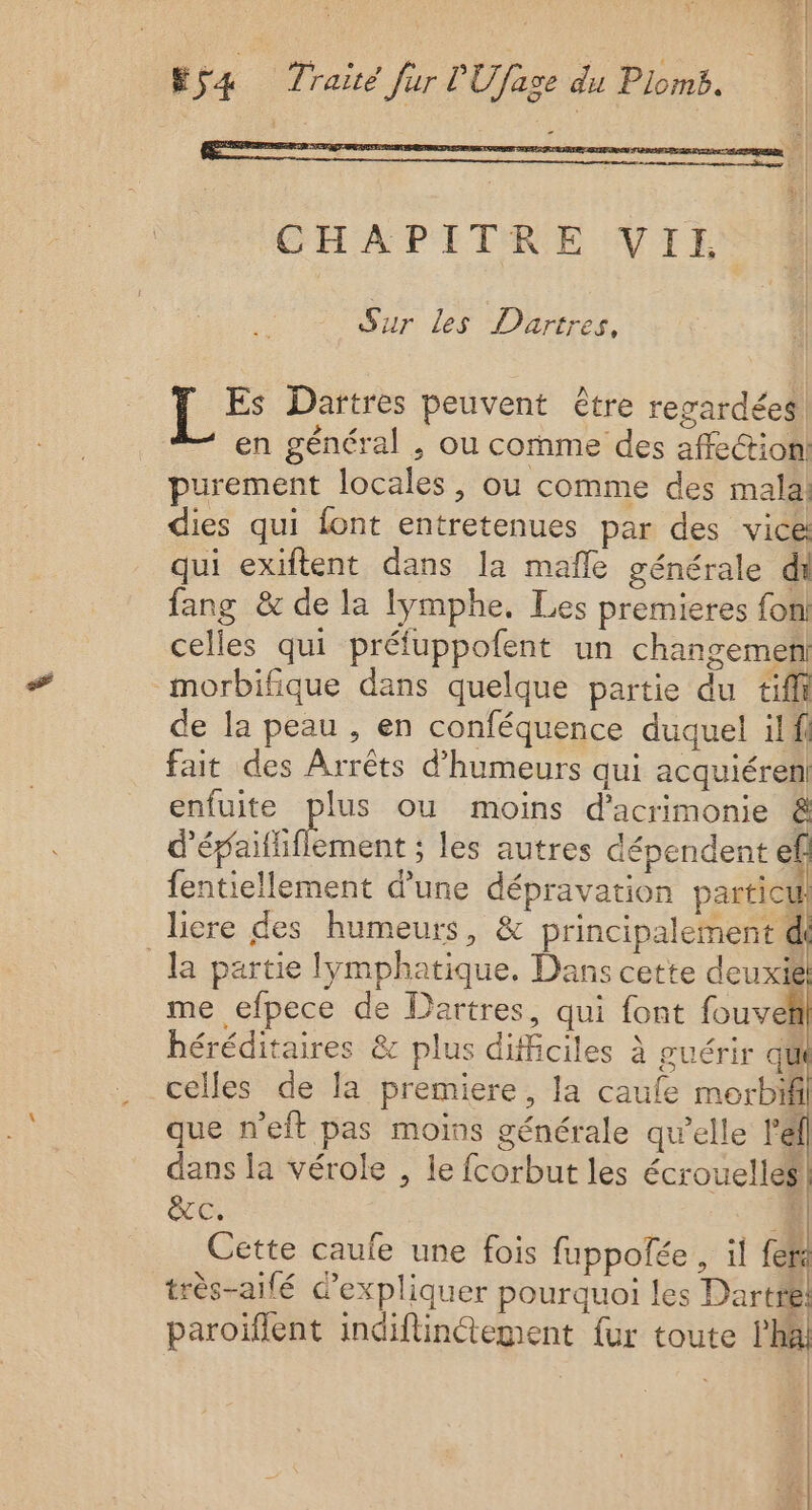 Ÿ 54 Traité Jur PUfage du Plomb. CHAPITRE VII Sur Les Dhartres, Es Dartres peuvent être regardées! en général , ou comme des affection purement locales, ou comme des malai dies qui font entretenues par des vice qui exiftent dans la mafle générale di fang &amp; de la lymphe, Les premieres fon! celles qui préfuppofent un changement morbifique dans quelque partie du tiffi de la peau , en conféquence duquel ilfi fait des Arrêts d’'humeurs qui acquiéren enfuite plus ou moins d'acrimonie &amp; ’épaififlement ; les autres dépendent ef fentiellement d’une dépravation particul licre des humeurs, &amp; principalement d la partie lymphatique. Dans cette deuxi8 me efpece de Dartres, qui font fouveii héréditaires &amp; plus difficiles à guérir qu que n'eit pas moins générale qu’elle l’'él dans la vérole , le fcorbut les écrouelles &amp;C. 4 Cette caufe une fois fuppoñée , il fers très-aifé d'expliquer pourquoi les Dartiil paroiïflent indiflinétement fur toute h&amp; | | | | a | |