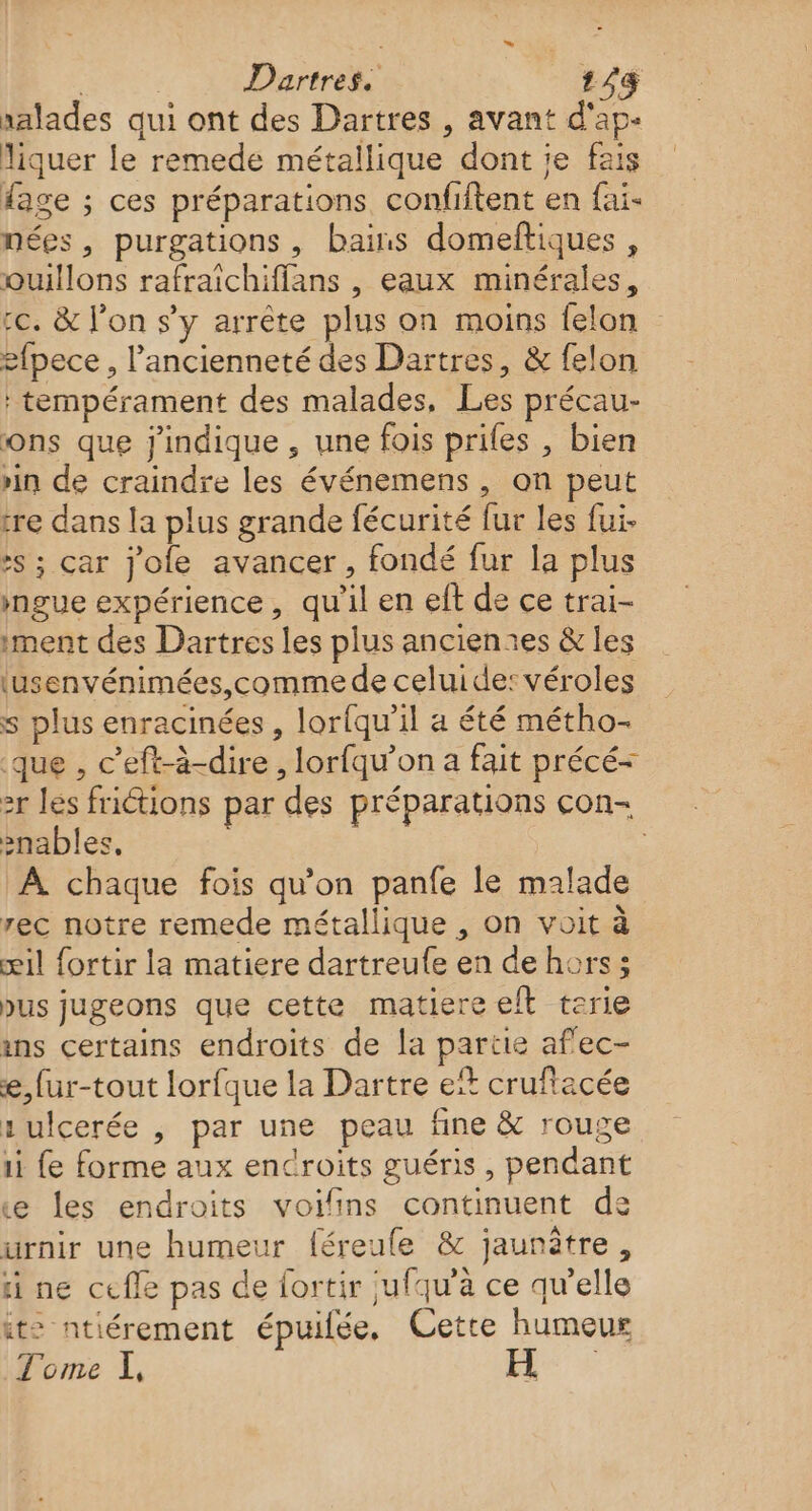 | | Dartres. 153 xalades qui ont des Dartres , avant d'ap- liquer le remede métallique dont je fais fage ; ces préparations confiftent en fai- nées, purgations , bains domeftiques , oQuillons rafraichiffans , eaux minérales, cc. &amp; l’on s’y arrête plus on moins felon 2fpece, l'ancienneté des Dartres, &amp; felon : tempérament des malades, Les précau- ons que j'indique , une fois prifes , bien rin de craindre les événemens , on peut tre dans la plus grande fécurité fur les fui. :s ; car jole avancer, fondé fur la plus ngue expérience, qu'il en eft de ce trai- ment des Dartres les plus ancientes &amp; les lusenvénimées, comme de celuide:véroles s plus enracinées , lorfqu’il a été métho- que , c’eft-à-dire , lorfqu’on a fait précé- 2r les frictions par des préparations con- snables. | À chaque fois qu'on panfe le malade rec notre remede métallique , on voit à æil fortir la matiere dartreufe en de hors; bus jugeons que cette matiere eft terie ins certains endroits de la partie af'ec- e,fur-tout lorfque la Dartre et crufiacée : ulcerée , par une peau fine &amp; rouge 1i fe forme aux endroits guéris, pendant e les endroits voifins continuent de urnir une humeur féreule &amp; jaunitre, ti ne cefle pas de fortir jufqu'à ce qu'elle it: ntiérement épuilée, Cetre humeur Tome I,