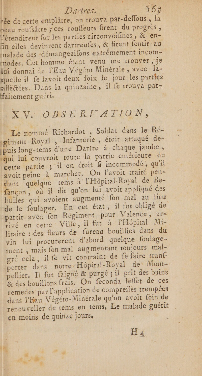 | | Daïtres. Dir dope tée de cette emplatre, on trouva par-deffous , la Seau roufsâtre ; Ces roufleurs firent du progrès ; Pérendirent fur les parties circonvoifines , &amp; en- Sn elles devinrent dartreufes, &amp; firent fentir au malade des -démangeaifons extrêmement incom- nodes. Cet homme étant venu me trouver, je ui donnai de l'Eau Végéro Minérale , avec la- quelle il fe lavoit deux foix le jour les parties afletées. Dans la quinzaine, il fe trouva pat- airement guéri. XV. OBSERV ATION, Le nommé Richardot , Soldat dans le Ré- gimant Royal , Infancerie , étoit attaqué de- |puis long-tems d'une Dartre à chaque jambe, iqui lui couvroit toute la partie entérieure de cette partie ; il en étoit f incommodé , qu'il lavoir peine à marcher. On l'avoit traité pen- dant quelque tems à l'Hôpiral-Royal de Be- (fançon, où il dit qu'on lui avoit appliqué des huiles qui avoient augmenté fon mal au lieu de le foulager. En cet état , il fuc obligé de partir avec fon Régiment pour Valence, ar- Even cette Ville, il fut à: l'Hôpital Mt Jiraire : des fleurs de fureau bouillies dans du in lui procurerent d’abord quelque foulage- ment , mais fon mal augmentant oujours mal- gré cela, il fe vit contraint de fe faire tranf- porter dans notre. Hôpital-Royal de Mont-. pellier. Il fut faigné &amp; purgé ; il prit des bains &amp; des bouillons frais. On feconda leffet de ces remedes par l'application de comprefles trempées dans V'Hau Végéto-Minérale qu’on avoit foin de renouveler de rems en tems, Le malade guérit en moins de quinze jours H 4 ” | | CP - +