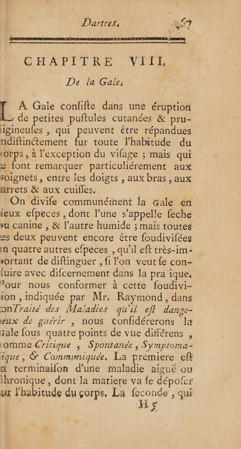 Dartress Los CHAPITRE VIIL De la Gale, À Gaïe confifte dans une éruption . de petites puftules cutanées &amp; pru- | , qui peuvent être répandues ndiftinétement de toute l'habitude du corps , à l'exception du vifage ; mais qui = font remarquer particuliérement aux soignets , entre les doigts , aux bras , aux arrets &amp; aux cuifles. ù On divife communément la Gale en leux efpeces , dont l’une s'appelle feche su canine , &amp; l’autre humide ; mais toutes 2s deux peuvent encore être foudivifées In quatre autres efpèces , qu'il eft très-im« sortant de diftinguer , fi lon veut {e con- luire avec difcernement dans la pra ique. : ’our nous conformer à cette foudivi- ion , indiquée par Mr. Raymond, dans onfraité des Maladies qu'il efl dange- eux dé guérir , nous €onfidérerons Ia sale fous quatte points de vue différens , ‘omme €ritique $ Spontanée ; Symptoma- que, &amp; Comminiquée. La premiere eft a terminaifon d'une maladie aiguë ou thronique , dont la matiere va fe dépofcr gx l'habitude du çorps, La on , qui