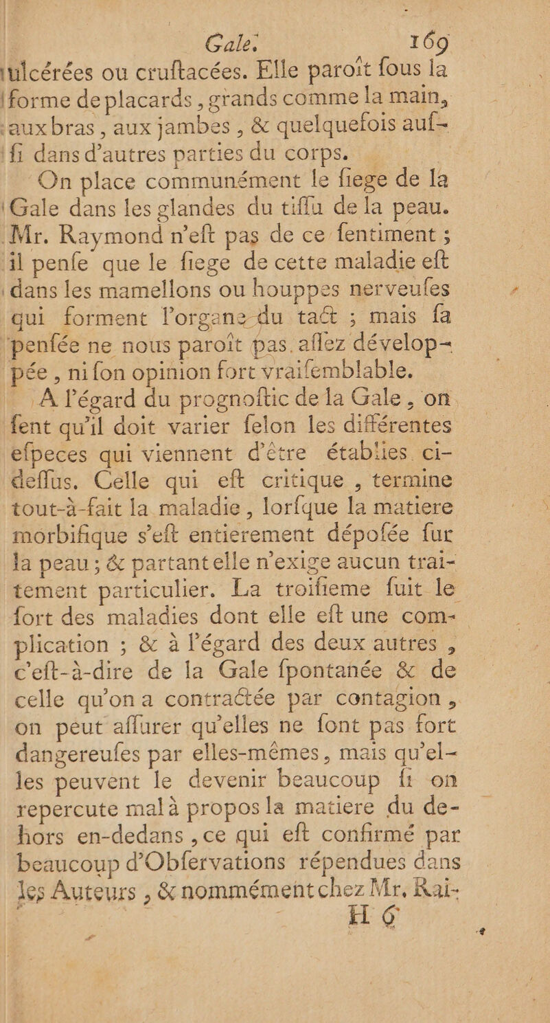 iülcérées ou cruftacées. Elle paroït fous la (forme de placards , grands comme la main, jauxbras, aux jambes , &amp; quelquefois auf- \fi dans d’autres parties du corps. … | On place communément le fiege de Ia \Gale dans les glandes du tiffu de la peau. Mr. Raymond n’eft pas de ce fentiment ; 4l penfe que le fiege de cette maladie eft dans les mamellons ou houppes nerveules qui forment lorgans du ta ; mais fa ‘penfée ne nous paroît pas. aflez dévelop pée , ni fon opinion fort vraifemblable. À l'égard du prognoftic de la Gale, on. fent qu’il doit varier felon les différentes efpeces qui viennent d'être établies ci- deflus. Celle qui eft critique , termine tout-à-fait la maladie, lorfque la matiere morbifique s’eft entierement dépofée fur la peau ; &amp; partantelle n’exige aucun trai- tement particulier. La troifieme fuit le fort des maladies dont elle eft une com- plication ; &amp; à l'égard des deux autres , c'eft-à-dire de la Gale fpontanée &amp; de celle qu’on a contraétée par contagion, on peut affurer qu’elles ne font pas fort dangereufes par elles-mêmes, mais qu’el- les peuvent le devenir beaucoup {1 on repercute mal à propos la matiere du de- hors en-dedans , ce qui eft confirmé par beaucoup d'Obfervations répendues dans les Auteurs , &amp; PA A Rai- #