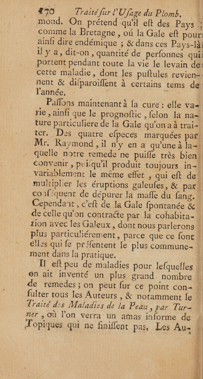 mond. On prétend qu'il eft des Pays : comme la Bretagne , où la Gale eft pour ainñ dire endémique ; &amp; dans ces Pays-là y a, dit-on, quantité de perfonnes qui! portent pendant toute la vie le levain de: cette maladie, dont les puftules revien=. l'année, Pañlons maintenant à la cure : elle va rie , ainfi que le prognoftic , felon la na- ture particuliere de la Gale qu'on a à trai- ter. Des quatre efpeces marquées paf convenir , puiqu'il produit toujours in= variablement le même effet , qui eft de! Cependant, c’eft de la Gale fpontanée &amp; de celle qu'on contracte par la cohabita- tion avec les Galeux , dont nous parlerons plus particuliérement, parce que ce font élles qui fe préfentent le plus commune ment dans [a pratique. | Il eftpeu de maladies pour lefquelles on ait inventé un plus grand nombre de remedes : on peut fur ce point con= fulter tous les Auteurs , &amp; notamment le Traité des Maladies de la Peau , par Tur« ner , Où lon verra: un amas informe de Mopiques qui ne finiflent pas, Les Au