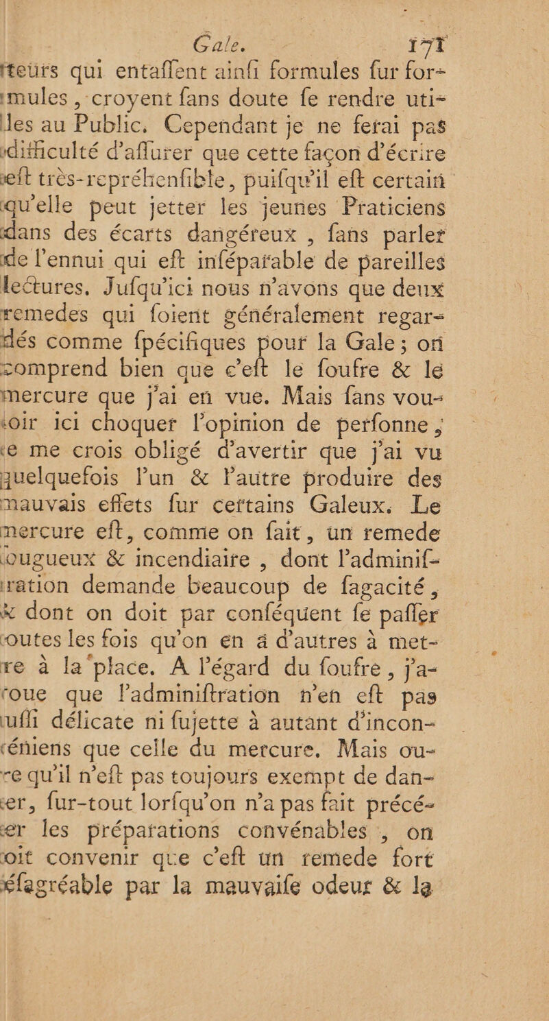 Gale. | f7T teurs qui entaflent ainfi formules fur for- mules , croyent fans doute fe rendre uti- es au Public, Cependant je ne ferai pas difficulté d’affurer que cette façon d'écrire it très-repréhenfible, puifqu’il eft certain qu'elle peut jetter les jeunes Praticiens dans des écarts dangéreux , fans parler de l'ennui qui eft inféparable de pareilles lectures. Jufqu’ici nous n’avons que deux remedes qui foient généralement regar- dés comme fpécifiques pour la Gale; or comprend bien que c’eft le foufre &amp; le mercure que j'ai en vue. Mais fans vou- ‘oir ici choquer l'opinion de perfonne ‘e me crois obligé d’avertir que j'ai vu quelquefois lun &amp; lautre produire des mauvais effets fur certains Galeux. Le mercure eft, comme on fait, un remede ougueux &amp; incendiaire , dont ladminif- ration demande beaucoup de fagacité, # dont on doit par conféquent fe pañler outes les fois qu'on en ä d’autres à met- re à la place. A l'égard du foufre, j'a- roue que Padminiftration n’en eft pas ufi délicate ni fujette à autant d’incon- ‘éniens que celle du mercure. Mais ou- re qu'il n’eft pas toujours exempt de dan- er, fur-tout lorfqu’on n’a pas fait précé- er les préparations convénables ; on oit convenir que c’eft un remede fort élagréable par la mauvaile odeur &amp; le