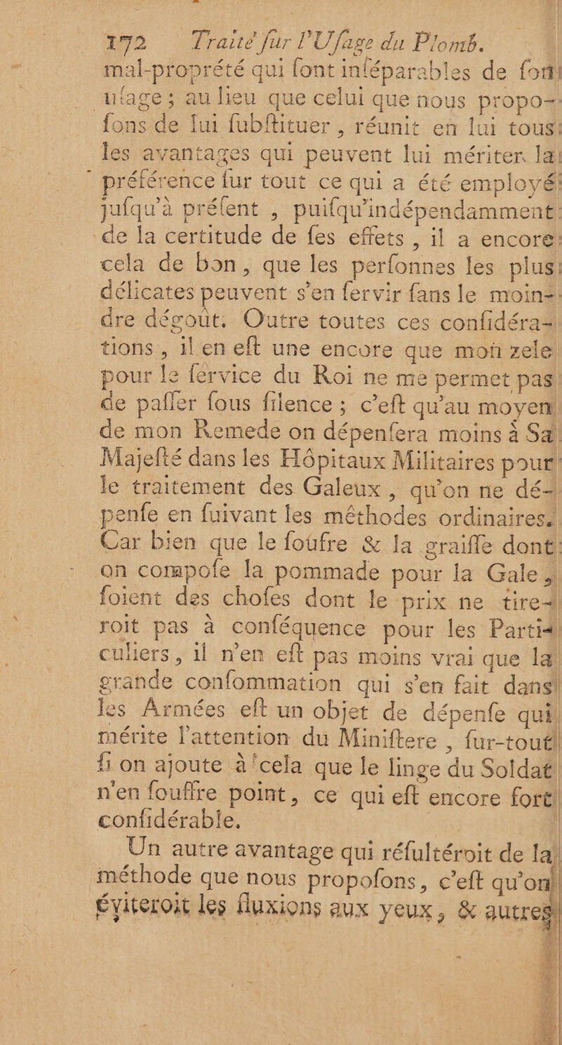 1295 Tate jurl'U fage du Plomb. mal-proprété qui font inféparables de foi ufage ; au lieu que celui que nous propo= fons de lui fubfituer , réunit en lui tous! les avantages qui peuvent lui mériter la! éférence fur tout ce qui a été employé! jufqu'à prélent , puifqu'indépendamment: de la certitude de fes effets , il a encore: cela de bon, que les perfonnes les plus: délicates peuvent s’en fervir fans le moine: dre dégoût, Outre toutes ces confidéra= tions , il en eft une encore que mon zele pour le férvice du Roi ne me permet pas! de pafler fous filence ; c’eft qu'au moyen de mon Remede on dépenfera moins à Sa! Majefté dans les Hôpitaux Militaires pour le traitement des Galeux, qu'on ne dé penfe en fuivant les mêthodes ordinaires. Car bien que le fotfre &amp; la graifle dont! on compofe la pommade pour la Gale foient des chofes dont le prix ne tire roit pas à conféquence pour les Partidl culers, il n'en eft pas moins vrai que 14! grande confommation qui s’en fait dans! les Armées eft un objet de dépenfe qui! mérite l'attention du Miniftere , fur-toutl fi on ajoute à'cela que le linge du Soldat! n'en fouffre point, ce qui eft encore fort! confidérable, | Un autre avantage qui réfultéroit de la) méthode que nous propofons, c’eft qu’on Éviteroit les fluxions aux yeux, &amp; autres