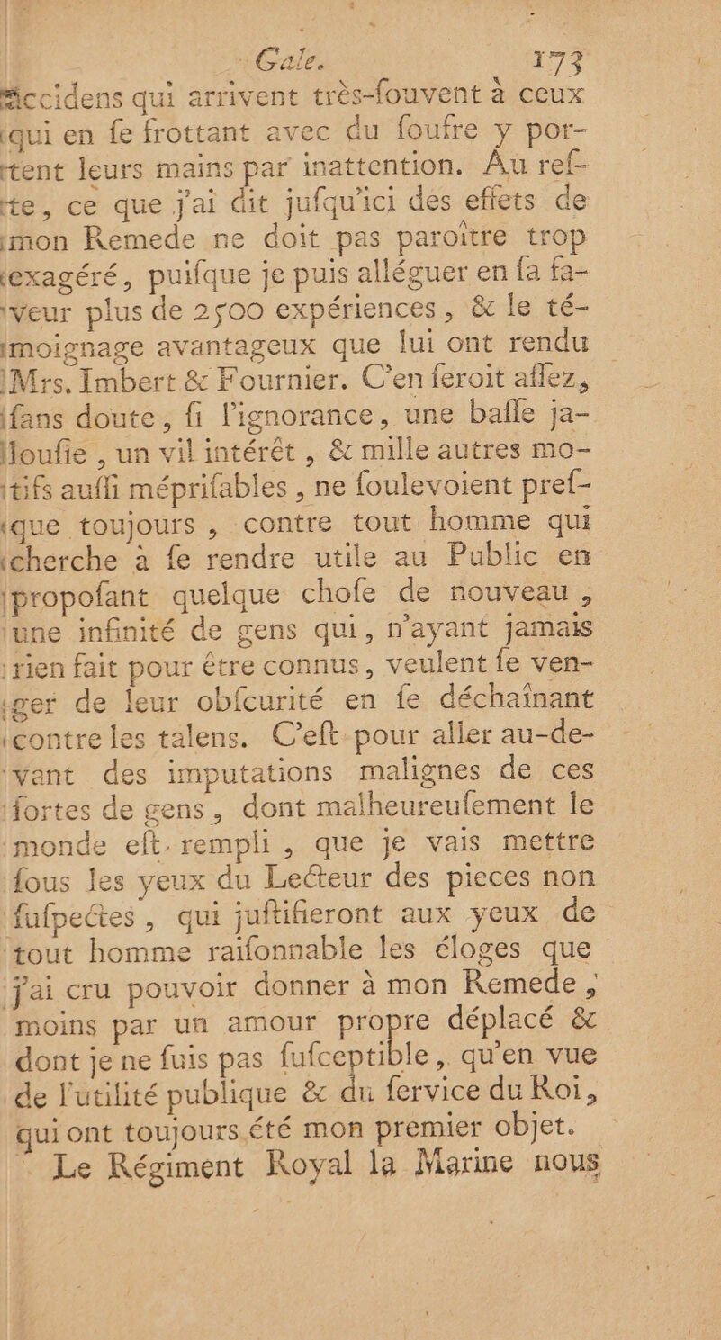 Mccidens qui arrivent très-fouvent à ceux qui en fe frottant avec du foufre y por- tent leurs mains par inattention. Au ref- te, ce que j'ai dit jufqu'ici des effets de mon Remede ne doit pas paroitre trop (exagéré, puifque je puis alléguer en fa fa- ‘veur plus de 2500 expériences, &amp; le té- imoignage avantageux que lui ont rendu Mrs, Imbert &amp; Fournier. C’en feroit aflez, fans doute, fi l'ignorance, une bafle ja- Houfie , un vil intérêt , &amp; mille autres mo- tifs aufi méprifables , ne foulevoient pref- ique toujours , contre tout homme qui (cherche à fe rendre utile au Public en ipropofant quelque chofe de nouveau, june infinité de gens qui, n’ayant jamais rien fait pour être connus, veulent fe ven- iger de leur obfcurité en fe déchaïnant (contre les talens. C’eft pour aller au-de- ant des imputations malignes de ces fortes de gens, dont malheureufement le monde eft rempli, que je vais mettre fous les yeux du Lecteur des pieces non fufpectes, qui juftifieront aux yeux de ‘tout homme raifonnable les éloges que jai cru pouvoir donner à mon Remede , moins par un amour propre déplacé &amp; dont je ne fuis pas fufceptible ,. qu'en vue de l'utilité publique &amp; du fervice du Roi, qui ont toujours.été mon premier objet. © Le Régiment Royal la Marine nous