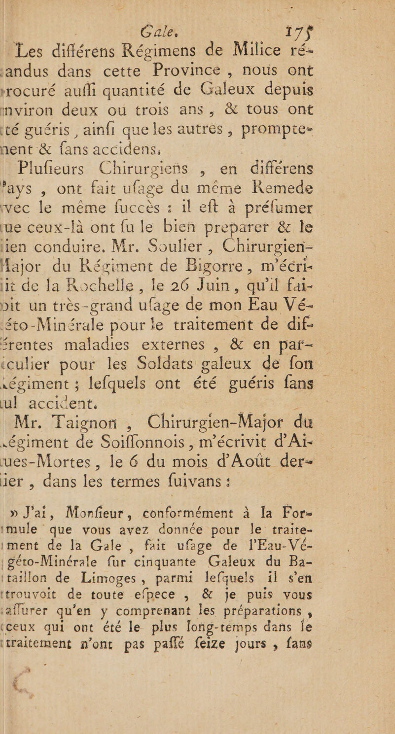 | Gale, 17} Les diflérens Régimens de Milice ré- andus dans cette Province , nous ont rrocuré auñli quantité de Galeux depuis mviron deux ou trois ans, &amp; tous ont té guéris, amfi que les autres , prompte- hent &amp; fans accidens, Plufieurs Chirurgieñs , en différens ’ays , ont fait ufage du même KRemede vec le même fuccès : 1l eft à préfumer rue ceux-là ont fu le bien preparer &amp; le lien conduire. Mr. Soulier, Chirurgien- Hajor du Réziment de Bigorre, m'écri- it de la Rochelle, le 26 Juin, qu'il fai- pit un très-grand ufage de mon Eau Vé- ‘éto-Minérale pour le traitement de dif- rentes maladies externes , &amp; en par- iculier pour les Soldats galeux de fon régiment ; lefquels ont été guéris fans ul accident. Fe Mr. Taignon , Chirurgien-Major du égiment de Soiflonnois , m'écrivit d’Ai- ues-Mortes, le 6 du mois d’ Août der- ier , dans les termes fuivans : » J'ai, Morfeur, conformément à la For- imule que vous avez donnée pour le traite- iment de la Gale , fait ufage de l'Eau-Vé- géto-Minérale fur cinquante Galeux du Ba- itaillon de Limoges, parmi lefquels il s’en ttrouvoit de toute efpece ,; &amp; je puis vous ‘aflurer qu’en y comprenant les préparations, (ceux qui ont été le plus long-remps dans Îe traitement n’ont pas pañlé feize jours , fans 5 À \..