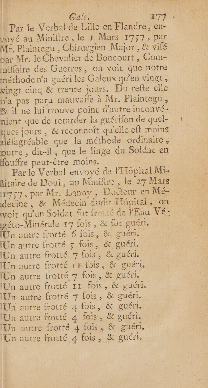 R Gale: | +77 | Par le Verbal de Lille en Flandre, en- yoyé au Miniftre , le x Mars 1757 «Dar Mr. Piaintegu , Chirurgien-Major , &amp; vité par Mr. le Chevalier de Boncourt , Com- miflaire des Guerres, on voit que notre méthode n’a guéri les Galeux qu’en vingt, vingt-cinq &amp; trente jours. Du refte elle Wa pas paru mauvaife à Mr. Plaintegu, er il ne lui trouve point d'autre inconvé- a ques jours , &amp; reconnoît qu'elle eft moins défagréable que la méthode ordinaire, outre, dit-il, que le linge du Soldat en fouffre peut-être moins. Par le Verbal envoyé de l'Hôpital Mi 1757, par Mr. Lanoy, Dofteur en Mé- woit qu'un Soldat fut frotié de l'Eau Vé- igéro-Minérale 17 fois , &amp; fut guéri, [Un autre frotté 6 fois, &amp; guéris [Un autre frotté ç fois, &amp; guéri. [Un autre frotté 7 fois, &amp; guéri. Un autre frotté 1x fois, &amp; guéri [Un autre frotté 7 fois, &amp; guéri. Un autre frotté 11 fois, &amp; guéri, Un autre frotté 7 fois, &amp; guéri. Un autre frotté 4 fois, &amp; guéri. Un autre frotté 4 fois, &amp; guéri. (Un autre frotté 4 fois, &amp; guéri. Un autre frotté 4 fois, &amp; guéri.