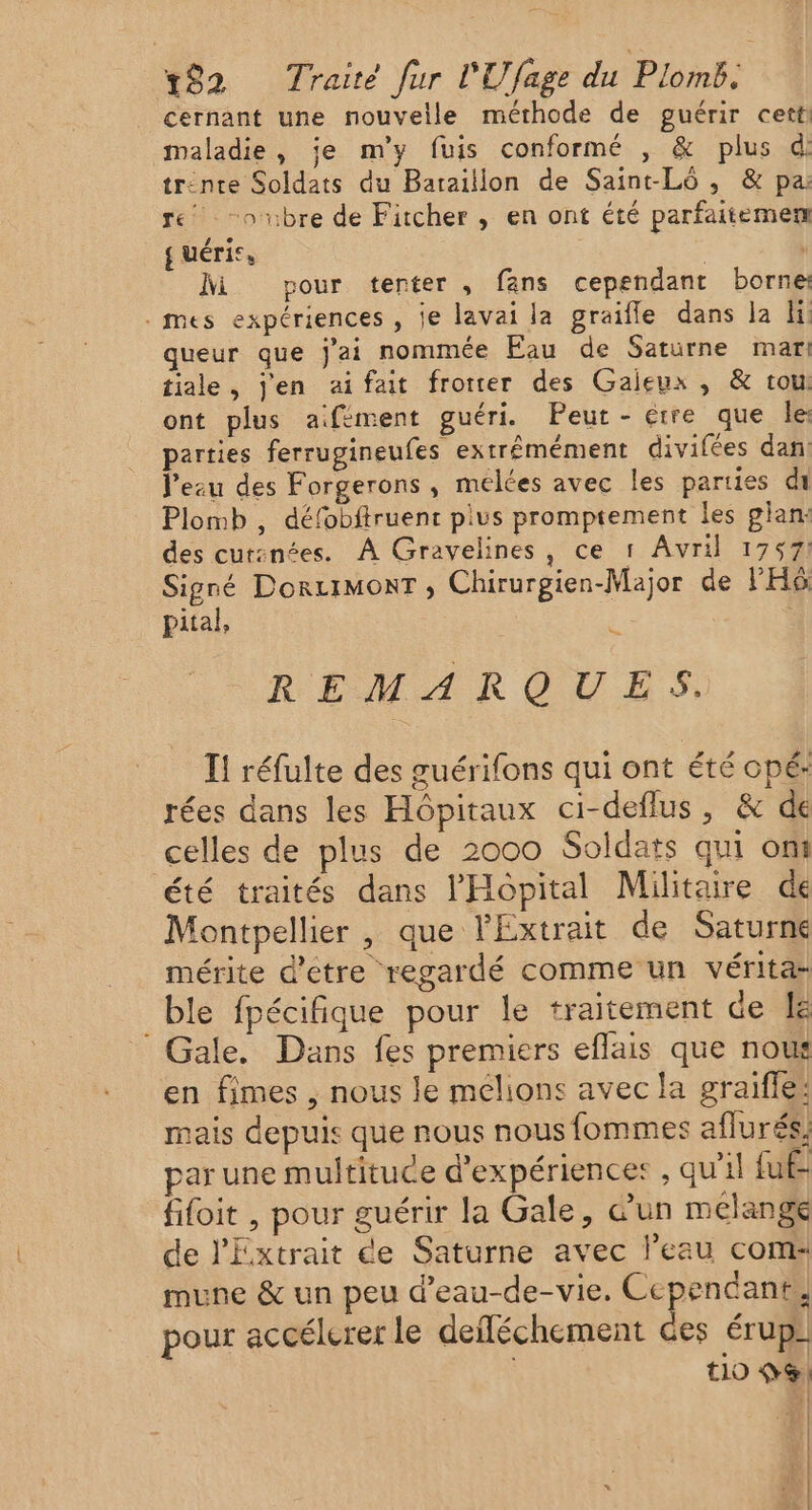 cernant une nouvelle méthode de guérir cett maladie, je m'y fuis conformé , &amp; plus d trinre Soldats du Bataillon de Saint-Lô , &amp; pa: re -oubre de Fitcher , en ont été parfaitemem { uéri®, | M pour tenter, fans cependant borne . mes expériences , je lavai la graifle dans la li: queur que j'ai nommée Eau de Saturne mari tiale, Jen aifait frorer des Gaieux , &amp; tou ont plus a.fièment guéri. Peut - étre que le: parties ferrugineufes extrémément divifées dan lezu des Forgerons, mélées avec les parties di Plomb , défobftruent pius promptement les plan: des cur:nées. À Gravelines, ce 1 Avril 1757: Signé DorcrmonT , Chirurgien-Major de l'Hô pital, sn REMARQUES. I! réfulte des guérifons qui ont été opé: rées dans les Hôpitaux ci-deflus, &amp; de celles de plus de 2000 Soldats qui ont été traités dans l'Hôpital Militaire de Montpellier , que l'Extrait de Saturne mérite d'etre regardé comme un vérita- ble fpécifique pour le traitement de Le Gale. Dans fes premiers eflais que nou en fimes , nous le mélions avec la graiffe: mais depuis que nous nous fommes aflurés, par une multituce d'expériences , qu'il fuf- fifoit , pour guérir la Gale, d’un mélange de l'Extrait de Saturne avec l’eau com: mune &amp; un peu d’eau-de-vie. Cependant, pour accélerer le deiléchement ces érup €10 0 Ge, : : | : | :