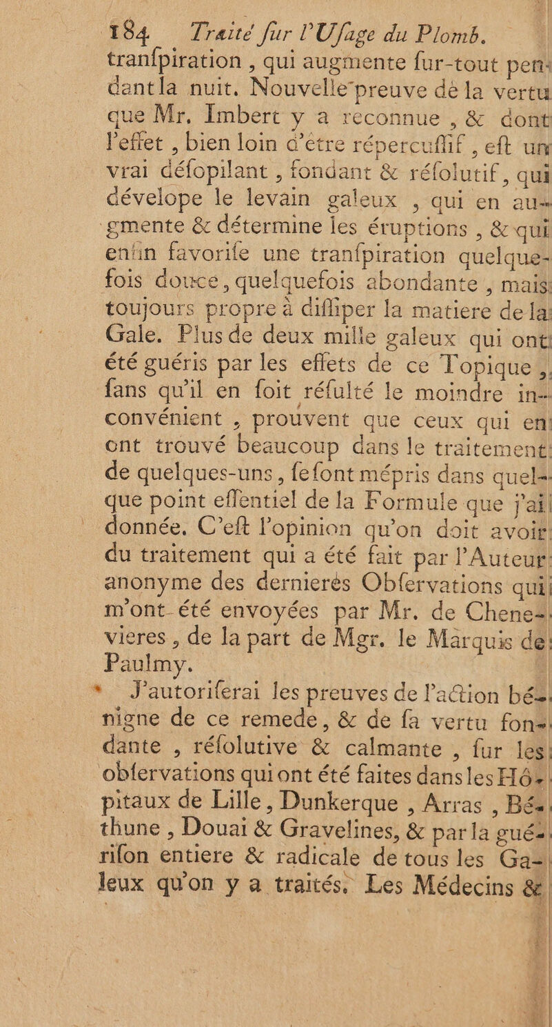 tranfpiration , qui augmente fur-tout pen: dant la nuit. Nouvelle-preuve dé la vertu que Mr, Imbert y a reconnue , &amp; dont l'effet , bien loin d’étre répercufif , eft um vrai défopilant , fondant &amp; réfolutif, qui dévelope le levain galeux , qui en aus gmente &amp; détermine les éruptions , &amp; qui entin favorile une tranfpiration quelque- fois douce, quelquefois abondante , mais: toujours propre à difliper la matiere dela Gale. Plus de deux mille galeux qui ont: été guéris par les eflets de ce Topique, fans qu'il en foit réfulté le moindre in- convénient , prouvent que ceux qui en ont trouvé beaucoup dans le traitement: de quelques-uns, fefont mépris dans quels que point effentiel de la Formule que j'ail donnée. C’eft l'opinion qu’on doit avoir: du traitement qui a été fait par l’Auteur! anonyme des dernierés Obfervations qui m'ont été envoyées par Mr. de Chenez! vieres , de Ja part de Mgr. le Marquis de! Paulmy. | * J'autoriferai les preuves de lation bé, nigne de ce remede, &amp; de fa vertu fon dante , rélolutive &amp; calmante , fur les! obfervations quiont été faites dansles H6!! pitaux de Lille, Dunkerque , Arras , Bés thune , Douai &amp; Gravelines, &amp; par la guéal rifon entiere &amp; radicale de tous les Ga= leux qu'on y a traités, Les Médecins &amp; 1 x F 4