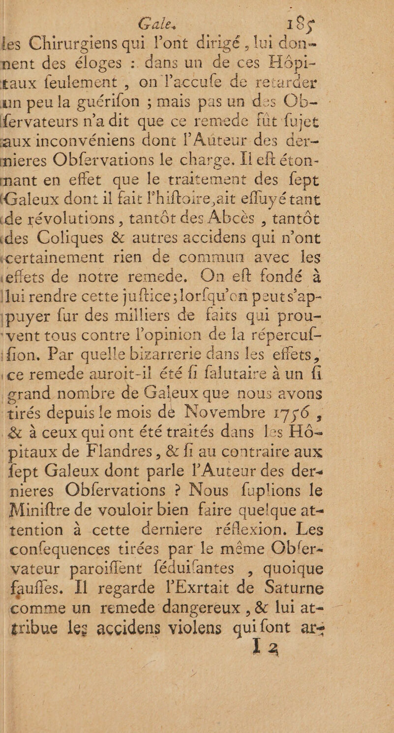 Gale. 18 les Chirurgiens qui l'ont dirigé , lui don nent des éloges :. dans un de ces H6pi- taux feulement , on l’accufe de retarder un peu la guérifon ; mais pas un des Ob- fervateurs n’a dit que ce remede füt fujet aux inconvéniens dont l’Auteur des der- mieres Obfervations le charge. Il eft éton- mant en eflet que le traitement des fept Galeux dont il fait l'hiftoire ait efluyétant de révolutions , tantôt des Abcès , tantôt des Coliques &amp; autres accidens qui n’ont certainement rien de commun avec les effets de notre remede. On eft fondé à Jui rendre cette juftice;lorfqu’on peut s’ap- ipuyer fur des milliers de faits qui prou- ‘vent tous contre l'opinion de la répercuf- ifion. Par quelle bizarrerie dans les effets, ce remede auroit-il été {1 falutaire à un fi grand nombre de Galeux que nous avons tirés depuis le mois de Novembre 1756 , &amp; à ceux qui ont été traités dans les Hô- pitaux de Flandres, &amp; fi au contraire aux fept Galeux dont parle Auteur des der« nieres Obfervations ? Nous fuplions le Miniftre de vouloir bien faire quelque at tention à cette derniere réflexion. Les confequences tirées par le même Obler- vateur paroïlent féduifantes , quoique faufles. Il regarde l’Exrtait de Saturne comme un remede dangereux , &amp; lui at- tribue les accidens violens quifont ar&lt; l2