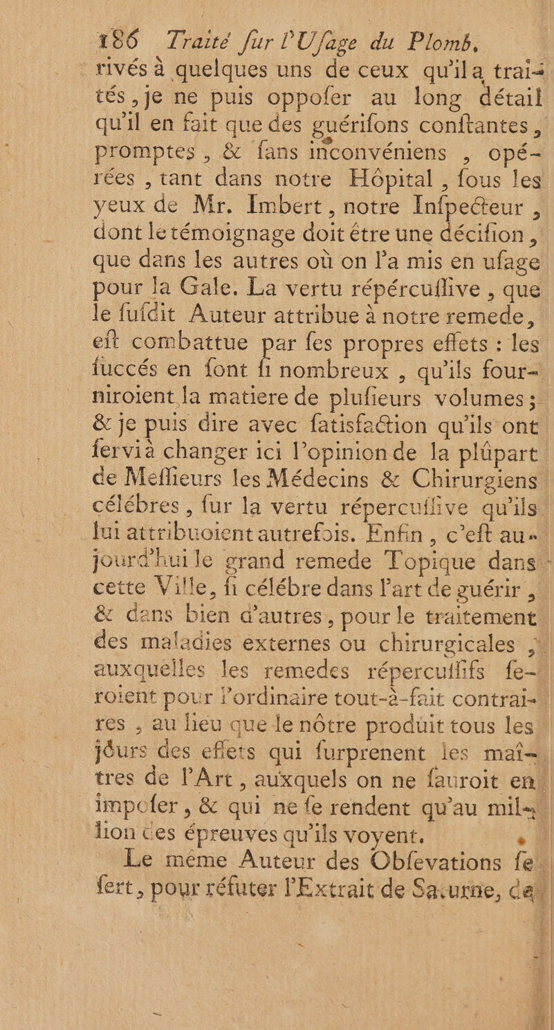 rivés à quelques uns de ceux qu'ila trai&lt; tés ,je ne puis oppofer au long détail qu'il en fait que des guérifons conftantes , promptes , &amp; fans inconvéniens , opé- rées , tant dans notre Hôpital , fous les yeux de Mr. Imbert, notre Infpeteur , dont le témoignage doit étre une décifion , que dans les autres où on l’a mis en ufage pour la Gale. La vertu répércuflive , que le fufdit Auteur attribue à notre remede, eit combattue par fes propres effets : les fuccés en font fi nombreux , qu'ils four- niroient la matiere de plufieurs volumes ; &amp; je puis dire avec fatisfa@tion qu'ils ont fervià changer ici l'opinion de la plüpart de Méflieurs les Médecins &amp; Chirurgiens célébres , fur la vertu répercuilive qu'ils Jui attribuoient autrefois. Enfin, c’eft au jourd'hui le grand remede Topique dans: cette Ville, fi célébre dans l’art de guérir , &amp; dens bien d’autres, pour le traitement des maladies externes ou chirurgicales ,% auxquelles les remedes répercuilifs fe- roient pour Pordinaire tout-à-fait contrai- res , au lieu que le nôtre produit tous les jéurs des eflets qui furprenent les maî= tres de l'Art, auxquels on ne fauroit en. lion Ces épreuves qu'ils voyent. Lu. Le même Auteur des Obfevations fe. fert, pour réfuter l'Extrait de Savurnie, dem =. | : Î