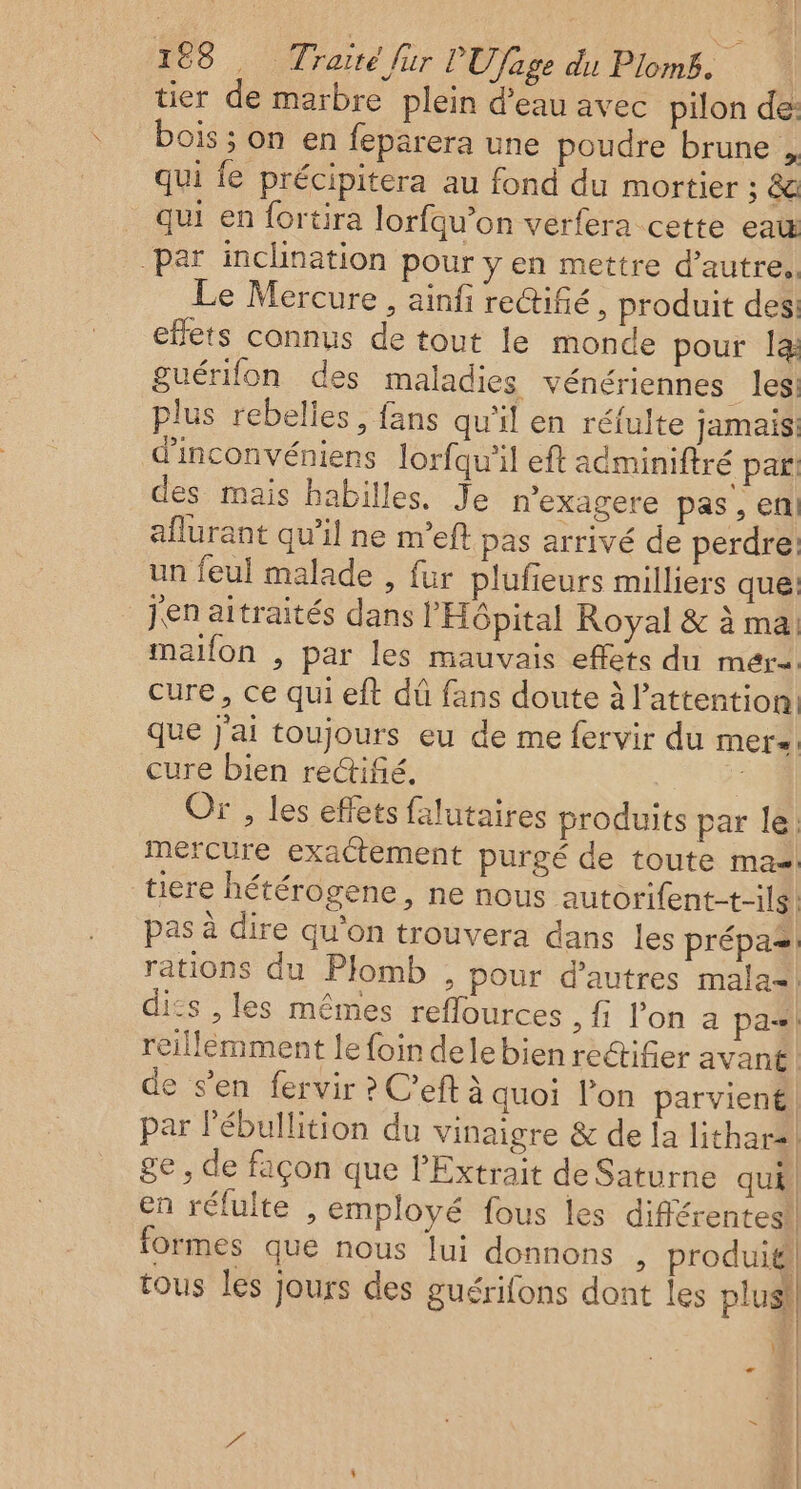 tier de marbre plein d’eau avec pilon de: bois ; on en feparera une poudre brune , qui fe précipitera au fond du mortier ; &amp; qui en fortira lorfqu’on verfera cette ea par inclination pour y en mettre d'autre. Le Mercure , ainfi rectifié, produit des effets connus de tout le monde pour la guérifon des maladies vénériennes les plus rebelles, fans qu'il en réfulte jamais d'inconvéniens lorfqu’il eft acminiftré par! des mais habiles. Je n’exagere pas, en aflurant qu’il ne n'eft pas arrivé de perdre: un feul malade , fur plufieurs milliers que: jen aitraités dans l'Hôpital Royal &amp; à ma maillon , par les mauvais effets du mére cure, ce qui eft dû fans doute à l'attention que j'ai toujours eu de me fervir du mere cure bien reifé. Or , les effets falutaires produits par le; mercure exactement purgé de toute ma tiere hétérogene, ne nous autorifent-t-ils pas à dire qu'on trouvera dans les prépas rations du Plomb , pour d’autres mala=! dits , les mêmes reflources {1 lon a pa! reillemment le foin dele bien rectifier avant! de s’en fervir ? C’eft à quoi l'on parvient, par l'ébullition du vinaigre &amp; de la lithars | ge , de façon que l'Extrait de Saturne qui. en rélulte , employé fous les différentes! formes que nous lui donnons , produit tous les jours des guérifons dont les plusi LA