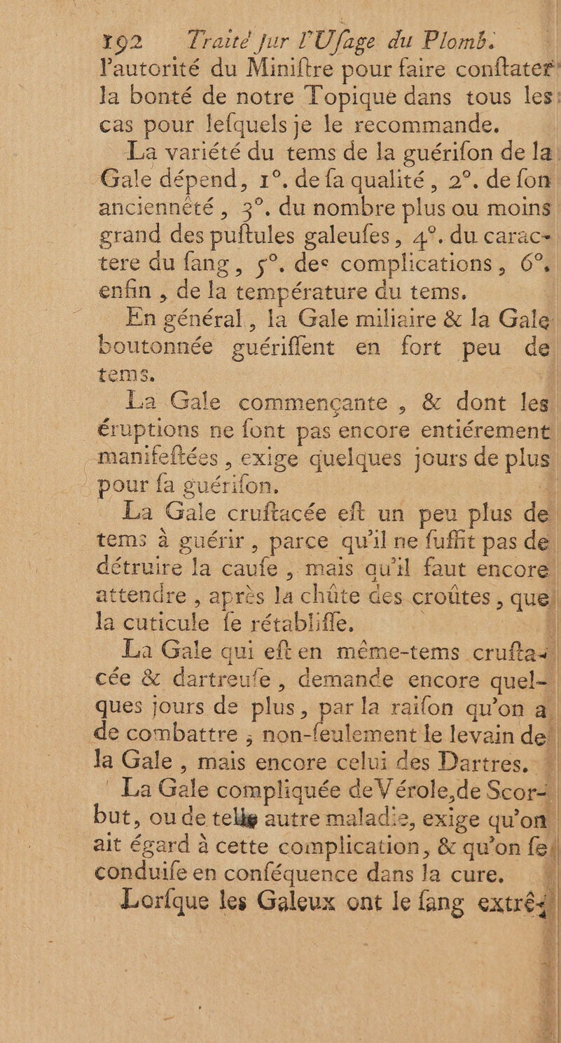 Pautorité du Miniftre pour faire conftater la bonté de notre Topique dans tous les: cas pour lefquels je le recommande. La variété du tems de la guérifon de la. Gale dépend, 1°. de fa qualité, 2°. de fon anciennêté , 3°, du nombre plus ou moins grand des puftules galeufes, 4°, du carac- tere du fang, $°. des complications, 6° enfin , de la température du tems. En général, la Gale miliaire &amp; la Gale: boutonnée guériflent en fort peu de tems. À La Gale commençante , &amp; dont les. éruptions ne font pas encore entiérement _manifeftées , exige quelques jours de plus! our fa guérifon. : _ La Gale cruftacée eft un peu plus de! tems à guérir, parce qu'il ne fuffit pas de! détruire la caufe , mais qu’il faut encore. attendre , après la chûte des croûtes, quel la cuticule fe rétablife, nn | La Gale qui eften même-tems cruftai! cée &amp; dartreufe , demande encore quel ques jours de plus, par la raifon qu’on a! de combattre ; non-feulement le levain de!| Ja Gale , mais encore celui des Dartres, # * La Gale compliquée deV'érole,de Scor4! but, ou de tellg autre malad!2, exige qu’on ait égard à cette complication, &amp; qu’on fe conduife en conféquence dans la cure. | Lorfque les Galeux ont le fang extré4 É l, Sage LS + os