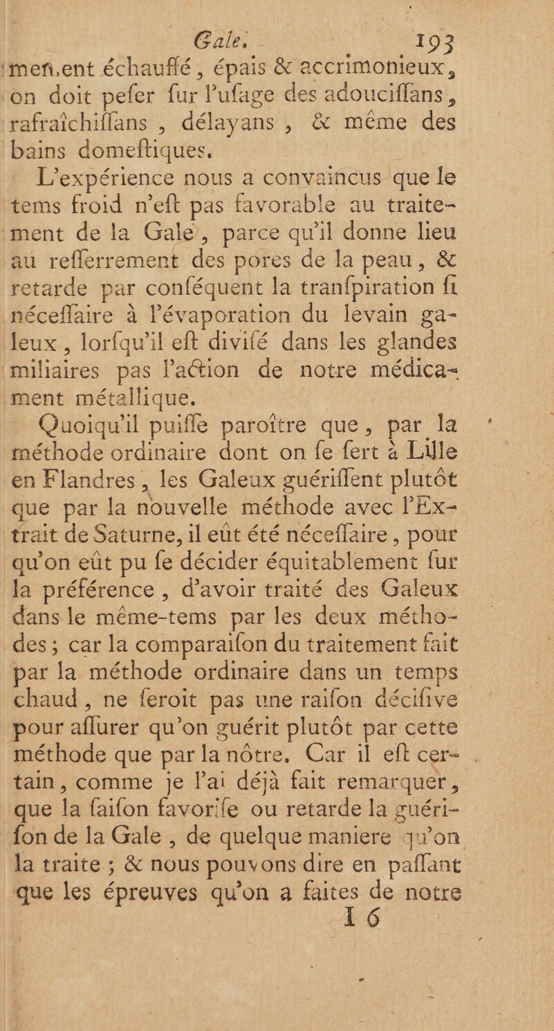 imen.ent échauffé , épais &amp; accrimonieux, ‘on doit pefer fur l’'ufage des adouciffans, rafraîchiflans , délayans , &amp; même des bains domeftiques. L'expérience nous a convaincus que le tems froid n’eft pas favorable au traite- ment de la Gale, parce qu'il donne lieu au reflerrement des pores de la peau, &amp; retarde par conféquent la tranfpiration fi néceflaire à l’évaporation du levain ga- leux , lorfqu’il eft divité dans les glandes miliaires pas l’action de notre médica= ment métallique, Quoiqu'il puifle paroître que, par la méthode ordinaire dont on fe fert à Lille en Flandres , les Galeux guériflent plutôt que par la nouvelle méthode avec l'Ex- trait de Saturne, il eût été néceflaire, pour qu’on eût pu fe décider équitablement fur Ja préférence , d’avoir traité des Galeux dans le même-tems par les deux métho- des ; car la comparaifon du traitement fait par la méthode ordinaire dans un temps chaud , ne feroit pas une raïfon décifive pour aflurer qu’on guérit plutôt par cette méthode que par la nôtre, Car il eft cer- tain, comme je lai déjà fait remarquer, que la faifon favorife ou retarde la guéri- fon de la Gale , de quelque maniere qwon la traite ; &amp; nous pouvons dire en pañlant que les épreuves qu’on a . de notre