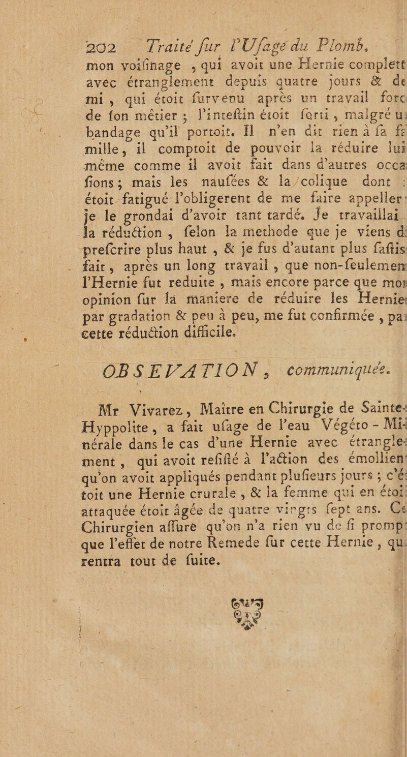 mon voilinage , qui avoit une Flernie complett avéc étranglement depuis quatre jours &amp; de mi, qui étoit furvenu après un travail forc de fon mêtier ; l’inteftin étoit forti, malgré u: bandage qu’il portoit. Il n’en dit rien à fa fe mille, il comptoit de pouvoir la réduire lui même comme il avoit fait dans d’autres occa fions; mais les naufées &amp; la/colique dont étoir fatigué l’obligerent de me faire appeller: je le grondai d’avoir rant tardé. Je travaiilai. la rédu@ion ,; felon la methode que je viens d: -prefcrire plus haut , &amp; je fus d'autant plus faftis fair, après un long travail , que non-feulemen l’'Hernie fut reduite ,; mais encore parce que moi opinion fur la maniere de réduire les Hernie: par gradation &amp; peu à peu, me fut confirmée , pa: cette réduction difücile. OBSEVATION, communiquez. Mr Vivarez, Maître en Chirurgie de Sainte: Hyppolite, a fair ufage de l’eau Végéro - Mi nérale dans le cas d’une Hernie avec étranglie: ment, qui avoit refñfté à l'action des émoilien qu’on avoit appliqués pendant plufieurs jours ; c'e toit une Hernie crurale , &amp; la femme qui en étai. attaquée étoir âgée de quatre virgts fept ans. Ce Chirurgien affure qu'on n’a rien vu de fi promp. _ que l’effer de notre Remede fur cette Herme, qu rentra tout de fuite.