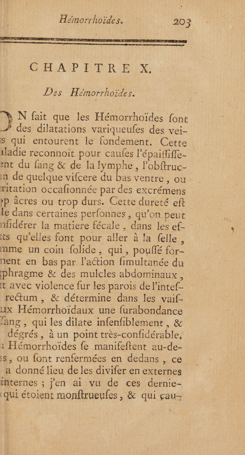 Des Hémorrhoïdes. M N fait que les Hémorrhoïdes font À des dilatations variqueufes des vei- S qui entourent le fondement. Cette iladie reconnoît pour caufes Pépaififfe- #nt du fang &amp; de la lymphe, lobftruc- n de quelque vifcere du bas ventre, ou ritation occafionnée par des excrémens »P âcres ou trop durs. Cette dureté eff le dans certaines perfonnes , qu’on peut nfidérer la matiere fécale , dans les e£- ts qu'elles font pour aller à la f{elle, mme un coin folide, qui, pouflé for- nent en bas par l’action fimultanée du phragme &amp; des mulcles abdominaux, t avec violence fur les parois de l’intef- rectum , &amp; détermine dans les vaif- ux Hémorrhoïdaux une furabondance lang , qui les dilate infenfiblement , &amp; dégrés, à un point très-confidérable, 3 Hémorrhoïdes fe manifeftent au-de- s, ou font renfermées en dedans , ce a donné lieu de les divifer en externes internes ; j'en ai vu de ces dernie- ‘qui étoient monftrueufes, &amp; qui çau-