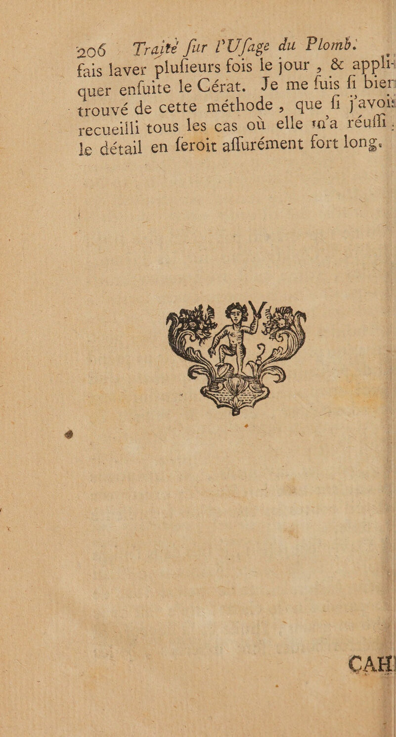 fais laver plufeurs fois le jour , &amp; appli: quer enfuite le Cérat. Je me fuis fi bien trouvé de cette méthode , que fi javoi recueilli tous les cas où elle n'a réufh. le détail en feroit aflurément fort long.
