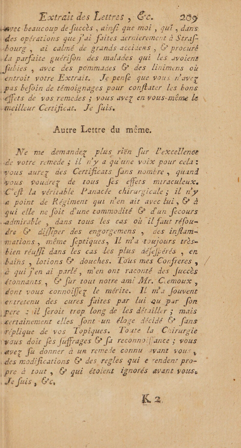 * ? ; ; d < \ . Q w lissec beaucoup de fuccès , ainf£ que moi, qui, dans ‘des opérations que j'ai faites aernierement à Seraf= bourg , ai calmé de grands acciders ; &amp; procuré «da parfaire guérifon des malades qui les 4voiens fubies , avec des pommades @ des linimens où entroit votre Exrrair.. Je penfe que vous n'avez pas befoïn de témoignages pour conflater les bons éffers de vos remedes ; vous avez en vous-même le vaneilleur Cerrificar. Je fuis, , Autre Lettre du même. Ne me demandez plus riën fur l'excellence ‘de votre remede ; il n'y &amp; qu'une voix pour cela: yous aurez des Certificars fans nombre , quand ous. poudre? de tous Jés effers mMmiraculeuXa ÆC'eft La vérirable Panacée chirurgicale; il y La point de Régiment qui nen air avec lui, &amp; à qui elle ne fois d'une commodité &amp; d'un fecours admirable , dans tous es cas où il faur réfou- dre -@ diffiper des engoroemens , des inflam- mations , même fepriques, Il na toujours crès- Lien réufft dans les cas Les plus aéfejjérés , en bains , lotions Œ douches. Tous mes Confreres , à qui j'en ai parlé, men ont raconté des fuccès éronnants., &amp; fur tout notre ami Mr. Ciemoux , dont vous connoifjez le mérite. Il mx fouvent ercrerenu des cures faites par lui Qu par fon ipere : tél Jéroir trop long de les détailler ; mais &amp;errainement elles font-un éloge décidé © [ans Téplique de vos Topigques. Tourte La Chirurgie igous doir fes fuffrages @ fa reconnoifance ; vous (avez fu donner à ur remede connu avant vous, des modifications G&amp; des regles qui e rendent pro- pre à tout , CG qui étoient ISNOrÉS 4VaNt VOUSe le fuis, Fo K 2