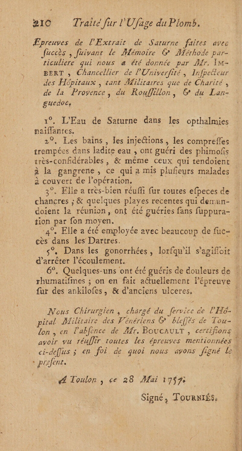 Epreuves de l'Extrair dvi aturne faites avec fuccès , Juivanr de Mémoire &amp; Mérhode par- riculiere qui nous æ été donnée par Jr. Im- BERT , Chancellier de l'Univerfité, Infpetteur des Hépitaux , tant Militaires que de Charité , de La Provence , du Rouffe lon, © du Lan- guedocs He 1°, L'Eau de Saturne dans les opthalmies naiffantes. 2°, Les bains, les injections ; les compreffes trempées dans ladite eau ; ont guéri des phimofs très-confidérables , &amp; même ceux qui tendoient à la gangrene ; ce qui a mis plufeurs malades à . “de l'opération. . Elle a très-bien réuffi fur toures efpeces de doient la réunion, ont été guéries fans fuppura- à par fon moyen. . Elle a été employée avec beaucoup de fuc= cès dans les Dartres. s% Dans les gonorrhées, lorfqu'il s'agifloic d'arrêter l'écoulement. 6°. Quelques-uns ont éré guéris de douleurs de rhumatifmes ; on en fair actuellement l'épreuve fur des anlbies à &amp; d'anciens uiceres, Nous Chirurgien , chargé du fervice de l'Hé- piral Jfiliraire des Vénériens &amp; bleffés de Tou- lon, en l’abfence de Mr. BoucauLrT , certifions ci-deffus ; en foi de duos nous ayons figné Le + prefenr. PA tbe , ce 28 Mai 1759 Signé, TouRNIES,