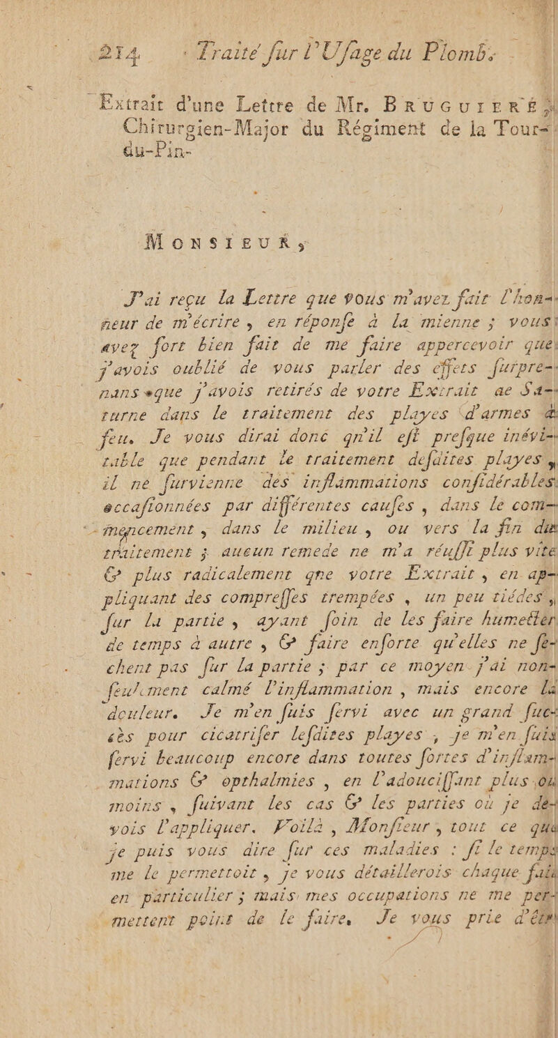 Extrait d’une Lettre de Mr. BRUGUrERÉ x Chirurgien-Major du Régiment de la Tour<! Eee ay-Pin- | MoNSIEUR;, J'ai reçu la Lertre que vous m'avez fair l'honsi feur de m'écrire, en réponfé à la mienne ; vous] avez fort bien fair de me faire appercevoir que j'avois oublié de vous parler des effets furpresi nanseque j'avois retirés de votre Extrair ae Sa turne dans Le traitement des playes (d'armes @ feu. Je vous dirai doné gnil eft prefque inévi rable que pendant Le traitement defaires playes il ne furvienne des inflimmations confidérables eccafionnées par différentes caufes , dans le com mancement ; dans le milieu, ou vers la fin du sraitement ; aueun remede ne m'a réulfe plus vite € plus radicalement gne votre Extrait , en aps pliquant des comprefles trempées , un peu tiédes,, fur la partie, ayant foin de les faire humeiten de temps à autre ; @ faire enforte qu'elles ne [e- chent pas fur La partie ; par ce moyen. j'ai non féxlement calmé l’inflammation , mais encore La “douleur. Je men fuis férvi avec un grand fue: «ès pour cicatrifer lefdires playes ; je m'en [uis fervi beaucoup encore dans toures fortes d'in flame mations @ opthalmies , en l’adouciffinr plus ;où moins , fuivant les cas G@ les parties où je des vois l'appliquer. Foilà , Monfieur, tout ce qua je puis vous dire [ur ces maladies : JE le temp me Le permettoir ; je vous détaëllerois chaque fais en particulier ; Mais mes occupations ne Me pes mettent point de le faire Je ver prie d’étel