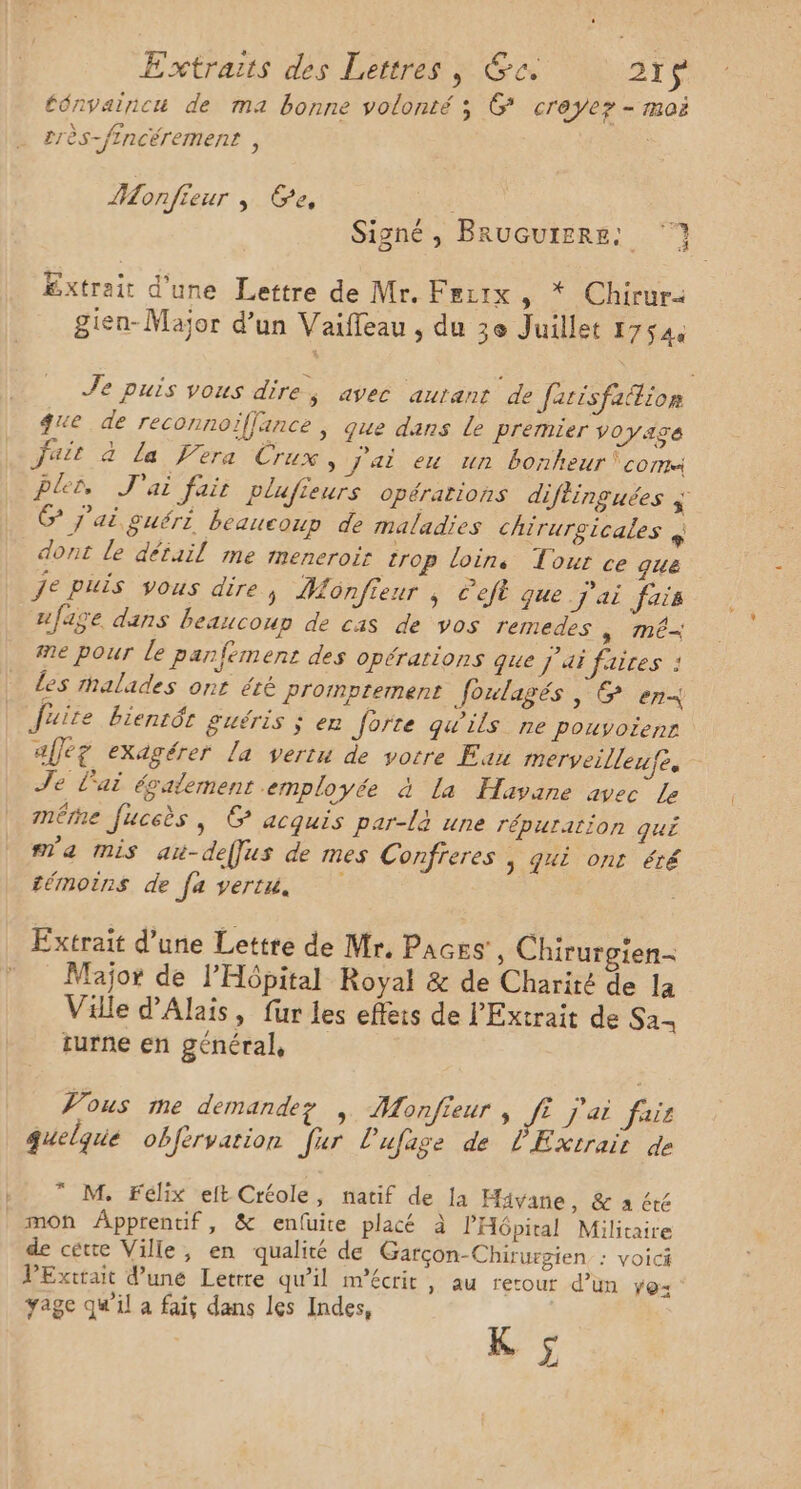 ténvainicé de ma bonne volonté ; &amp; creyez - moi 2rès-fincérement , Monfieur ; Ee, | | Signé, BruGutere: ‘7 Extrait d'une Lettre de Mr. Fertx 5 * Chirur gien-Major d’un Vaiffeau , du 3e Juillet 17544 Je puis vous dire, avec autant de Jatisfaition que de reconnoïifjance ; que dans Le premier Voyage juit a La fera Crux , j'ai eu un bonheur ‘com Pler J'ai fair plufieurs opérations diftinguées % G j'ai guért beaucoup de maladies chirurgicales x dont le détail me meneroir trop loins Tour ce que je puis vous dire, Monfieur ; C'eft que J'ai fais ufaÿe dans beaucoup de cas de vos remedes SUR me pour le panfément des opérations que J'ai faices : Les malades ont été Promptement foulagés , &amp; en Juite bientôt guéris ; en Jorte qu'ils ne pouyoienr afleg exagérer la vertu de votre Eau merveilleufe, Je Lai également employée à La Havane avec Le mére fuceès | G acquis par-là une répurarion qui m'a mis au-deffus de mes Confreres , Ji ont été témoins de fa vertu. Extrait d’une Lettre de Mr. Paces', Chirurgien- Major de l'Hôpital Royal &amp; de Charité de la Ville d’Alais, für les effets de l’'Extrait de Sa- turne en général, Vous me demandez | Monfieur , fi j'ai fais quelque obfervation Jur lufage de l'Extrair de * M. Félix elt Créole, natif de la Hivane, &amp; a été mon Âpprentif, &amp; enfüuite placé à PHépital Militaire de cette Ville, en qualité de Garçon-Chirurgien : VOICÉ VExttait d’une Letrre qu'il m’écrit, au retour d’un Yo: yage qu'il a fait dans les Indes, a